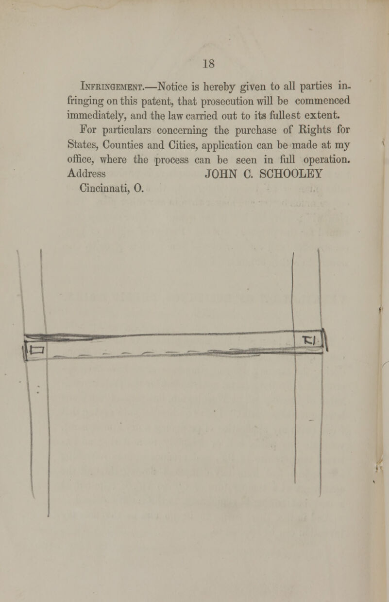 Infringement.—Notice is hereby given to all parties in- fringing on this patent, that prosecution will be commenced immediately, and the law carried out to its fullest extent. For particulars concerning the purchase of Rights for States, Counties and Cities, application can be made at my office, where the process can be seen in full operation. Address JOHN C. SCHOOLEY Cincinnati, 0.