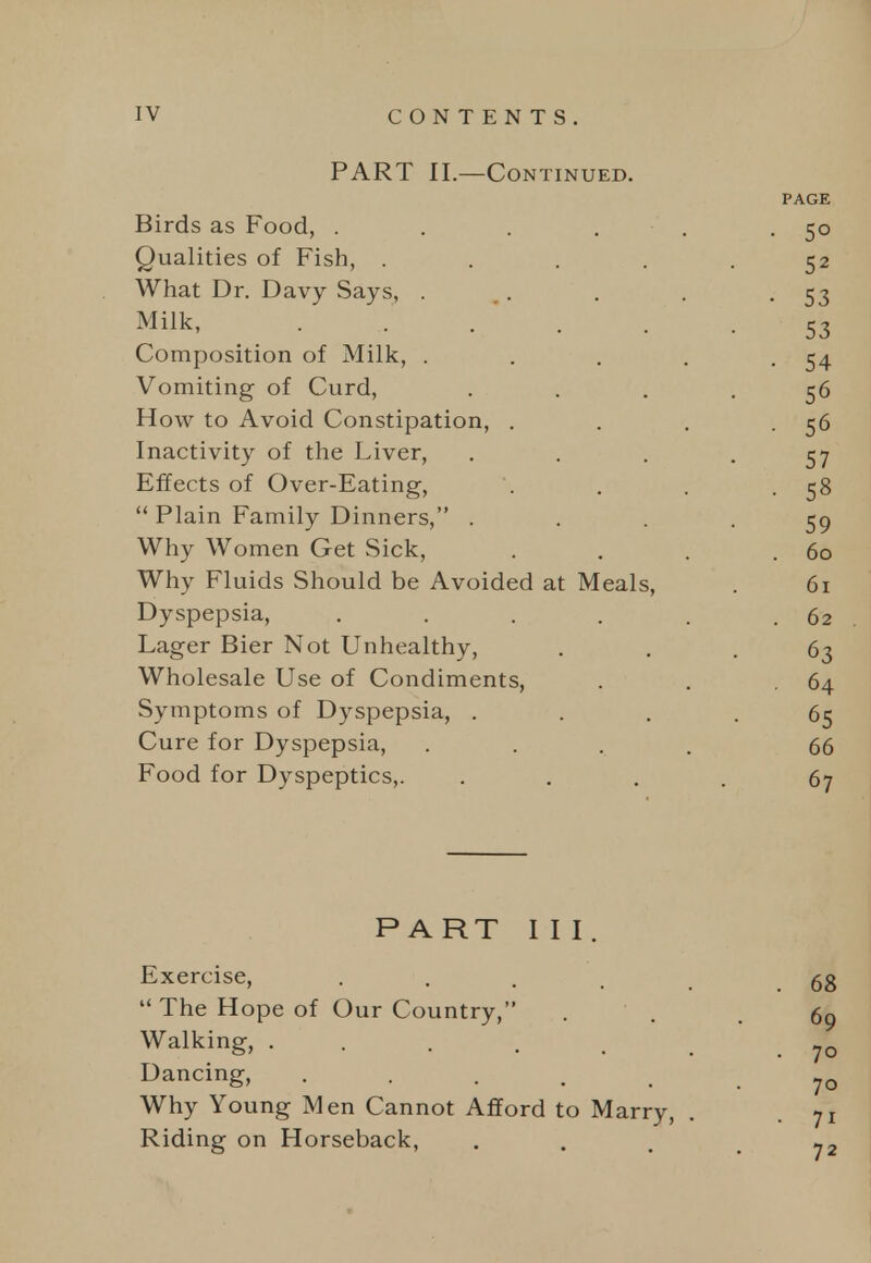 PART II.—Continued. PAGE Birds as Food, . . . . . -So Qualities of Fish, ..... 52 What Dr. Davy Says, . . . . -53 Milk, . . . . . .53 Composition of Milk, . . . . -54 Vomiting of Curd, .... 56 How to Avoid Constipation, . . . -56 Inactivity of the Liver, • • • - 57 Effects of Over-Eating, . . . -58  Plain Family Dinners, .... 59 Why Women Get Sick, . . . .60 Why Fluids Should be Avoided at Meals, . 61 Dyspepsia, . . . . . .62 Lager Bier Not Unhealthy, ... 63 Wholesale Use of Condiments, . . .64 Symptoms of Dyspepsia, .... 65 Cure for Dyspepsia, .... 66 Food for Dyspeptics,. .... 67 PART III. Exercise, • . . . . 68  The Hope of Our Country, . . . 69 Walking, . . . . . , Dancing, 70 Why Young Men Cannot Afford to Marry, . .71 Riding on Horseback, . . ,