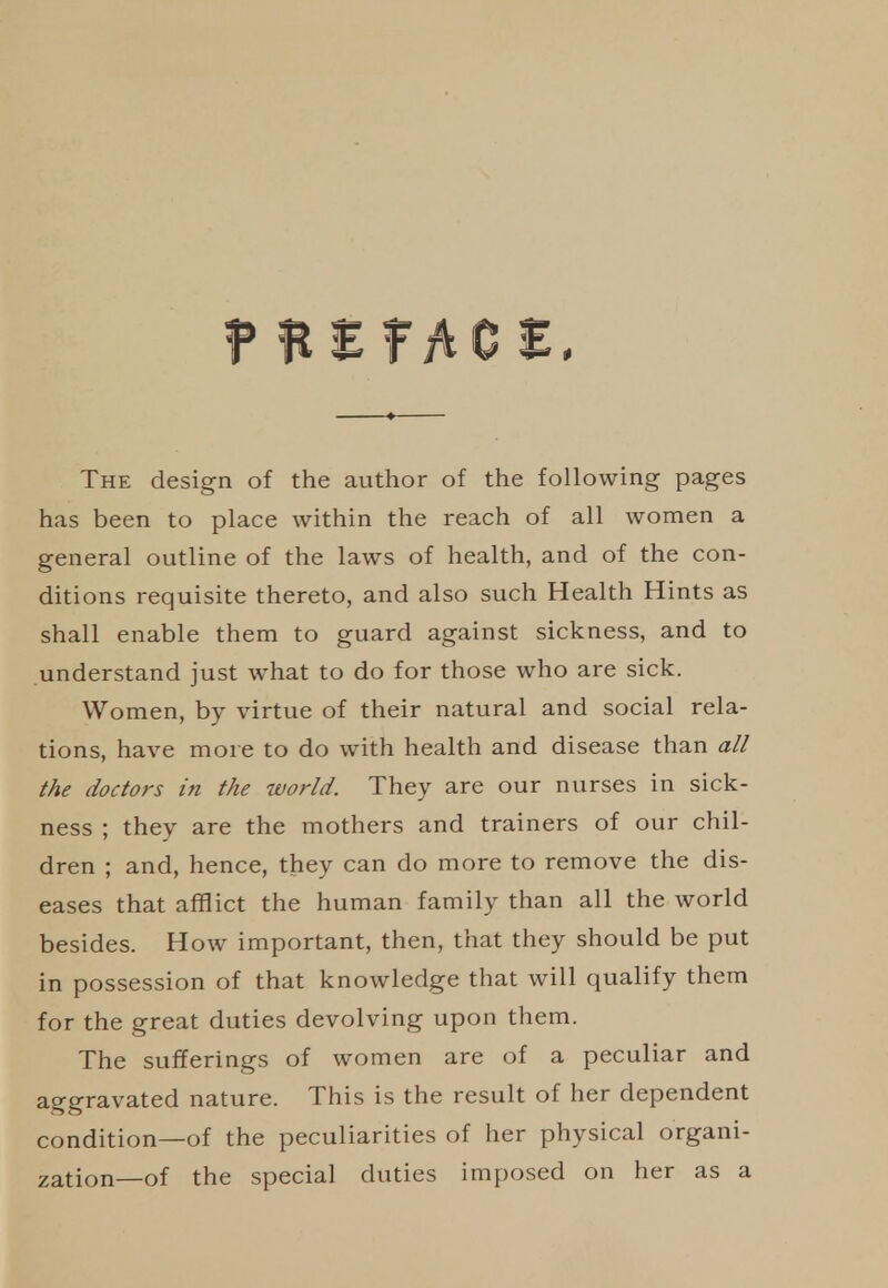 The design of the author of the following pages has been to place within the reach of all women a general outline of the laws of health, and of the con- ditions requisite thereto, and also such Health Hints as shall enable them to guard against sickness, and to understand just what to do for those who are sick. Women, by virtue of their natural and social rela- tions, have more to do with health and disease than a// t/ie doctors in the world. They are our nurses in sick- ness ; they are the mothers and trainers of our chil- dren ; and, hence, they can do more to remove the dis- eases that afflict the human family than all the world besides. How important, then, that they should be put in possession of that knowledge that will qualify them for the great duties devolving upon them. The sufferings of women are of a peculiar and aggravated nature. This is the result of her dependent condition—of the peculiarities of her physical organi- zation—of the special duties imposed on her as a