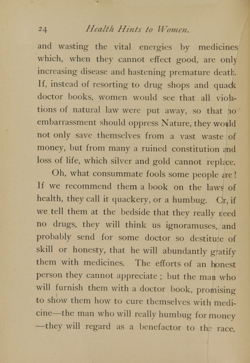 and wasting the vital energies by medicines which, when they cannot effect good, are only increasing disease and hastening premature death. If, instead of resorting to drug shops and quack doctor books, women would see that all viola- tions of natural law were put away, so that no embarrassment should oppress Nature, they would not only save themselves from a vast waste of money, but from many a ruined constitution and loss of life, which silver and gold cannot repkce. Oh, what consummate fools some people are! If we recommend them a book on the laws of health, they call it quackery, or a humbug. Or, if we tell them at the bedside that they really reed no drugs, they will think us ignoramuses, and probably send for some doctor so destitute of skill or honesty, that he will abundantly gratify them with medicines. The efforts of an honest person they cannot appreciate ; but the man who will furnish them with a doctor l)ook, promising to show them how to cure themselves with medi- cine—the man who will really humbug for money —they will regard as a benefactor to the race.