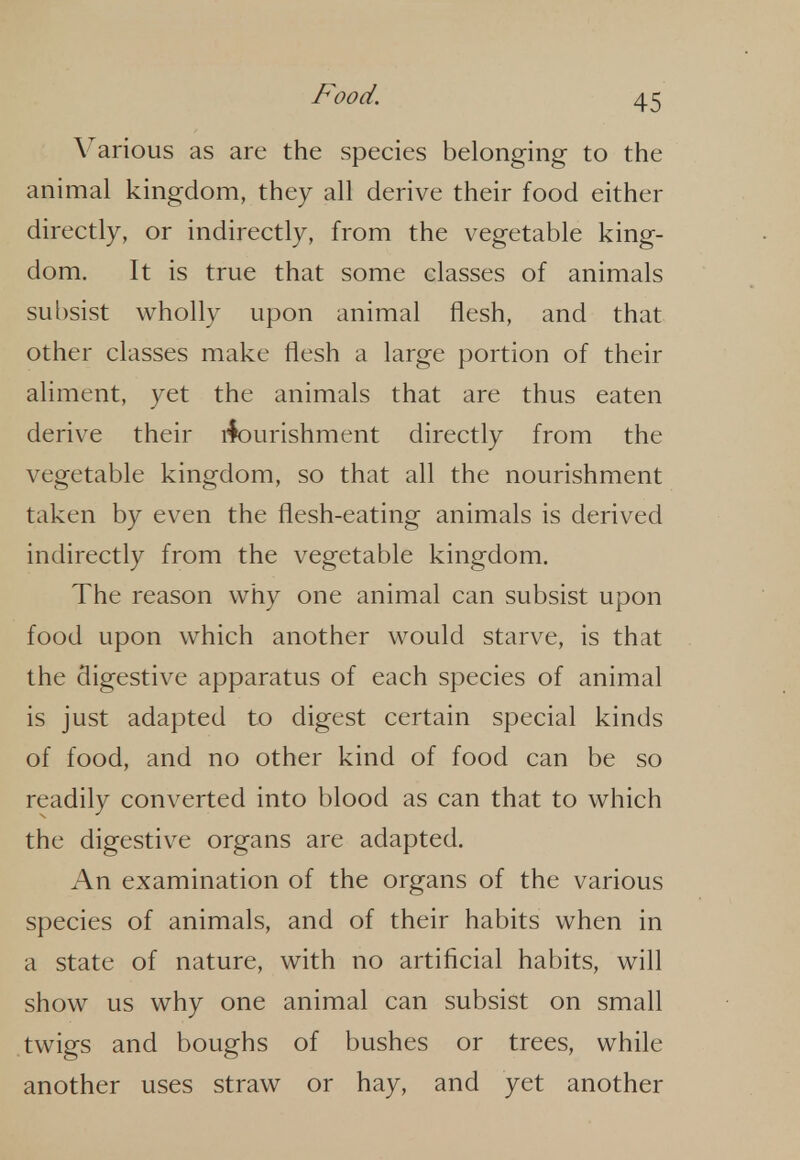 Various as are the species belonging to the animal kingdom, they all derive their food either directly, or indirectly, from the vegetable king- dom. It is true that some classes of animals subsist wholly upon animal flesh, and that other classes make flesh a large portion of their aliment, yet the animals that are thus eaten derive their i4ourishment directly from the vegetable kingdom, so that all the nourishment taken by even the flesh-eating animals is derived indirectly from the vegetable kingdom. The reason why one animal can subsist upon food upon which another would starve, is that the digestive apparatus of each species of animal is just adapted to digest certain special kinds of food, and no other kind of food can be so readily converted into blood as can that to which the digestive organs are adapted. An examination of the organs of the various species of animals, and of their habits when in a state of nature, with no artificial habits, will show us why one animal can subsist on small twigs and boughs of bushes or trees, while another uses straw or hay, and yet another