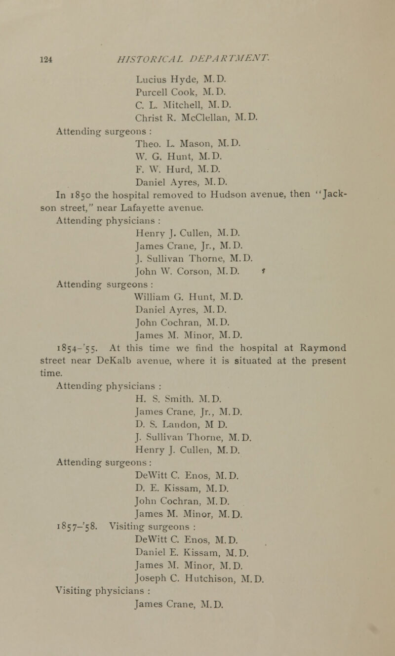 Lucius Hyde, M. D. Purcell Cook, M. D. C. L. Mitchell, M.D. Christ R. McClellan, M.D. Attending surgeons : Theo. L. Mason, M.D. W. G. Hunt, M.D. F. W. Hurd, M.D. Daniel Ayres, M.D. In 1850 the hospital removed to Hudson avenue, then Jack- son street, near Lafayette avenue. Attending physicians : Henry J. Cullen, M.D. James Crane, Jr., M.D. J. Sullivan Thorne, M.D. John W. Corson, M.D. * Attending surgeons : William G. Hunt, M.D. Daniel Ayres, M.D. John Cochran, M.D. James M. Minor, M.D. 1854-55. At this time we find the hospital at Raymond street near DeKalb avenue, where it is situated at the present time. Attending physicians : H. S. Smith. M.D. James Crane, Jr., M.D. D. S. Landon, M D. J. Sullivan Thorne, M.D. Henry J. Cullen, M.D. Attending surgeons : DeWitt C. Enos, M. D. D. E. Kissam, M.D. John Cochran, M.D. James M. Minor, M.D. 1857-58. Visiting surgeons : DeWitt C. Enos, M.D. Daniel E. Kissam, M.D. James M. Minor, M.D. Joseph C. Hutchison, M.D. Visiting physicians : James Crane, M.D.