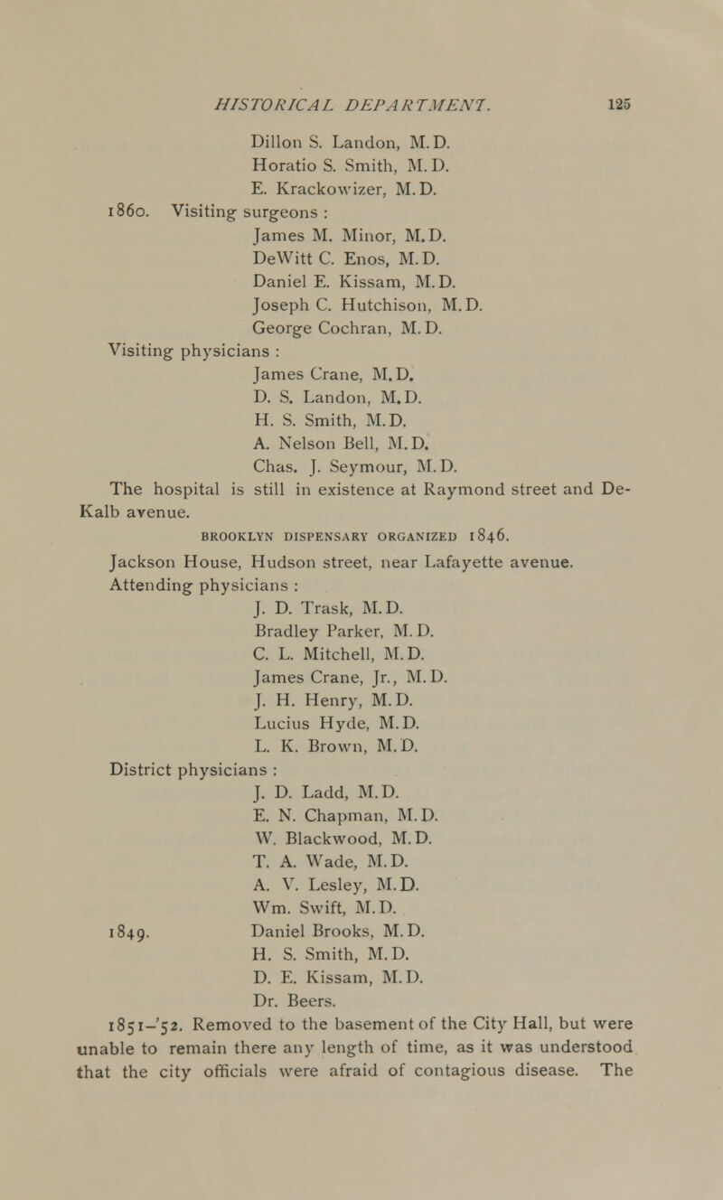 Dillon S. Landon, M.D. Horatio S. Smith, M.D. E. Krackowizer, M.D. i860. Visiting surgeons : James M. Minor, M.D. DeWittC. Enos, M.D. Daniel E. Kissam, M.D. Joseph C. Hutchison, M. D. George Cochran, M.D. Visiting physicians : James Crane, M.D. D. S. Landon, M.D. H. S. Smith, M.D. A. Nelson Bell, M.D. Chas. J. Seymour, M.D. The hospital is still in existence at Raymond street and De- Kalb avenue. BROOKLYN DISPENSARY ORGANIZED I 846. Jackson House, Hudson street, near Lafayette avenue. Attending physicians : J. D. Trask, M.D. Bradley Parker, M. D. C. L. Mitchell, M.D. James Crane, Jr., M.D. J. H. Henry, M.D. Lucius Hyde, M.D. L. K. Brown, M.D. District physicians : J. D. Ladd, M.D. E. N. Chapman, M.D. W. Blackwood, M.D. T. A. Wade, M.D. A. V. Lesley, M.D. Wm. Swift, M.D. 1849. Daniel Brooks, M.D. H. S. Smith, M.D. D. E. Kissam, M.D. Dr. Beers. 1851-52. Removed to the basement of the City Hall, but were unable to remain there any length of time, as it was understood that the city officials were afraid of contagious disease. The