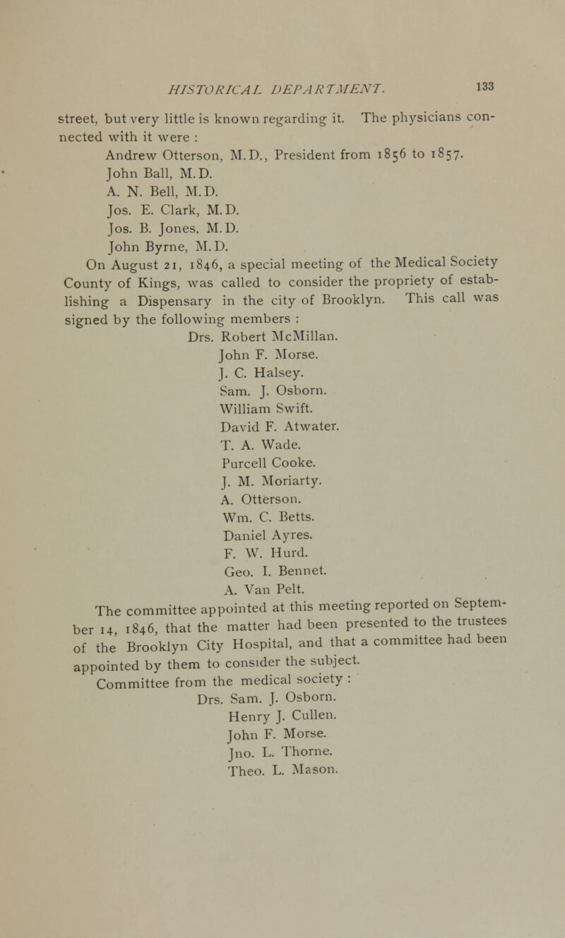 street, but very little is known regarding it. The physicians con- nected with it were : Andrew Otterson, M.D., President from 1856 to 1857. John Ball, M.D. A. N. Bell, M.D. Jos. E. Clark, M.D. Jos. B. Jones. M.D. John Byrne, M.D. On August 2i, 1846, a special meeting of the Medical Society County of Kings, was called to consider the propriety of estab- lishing a Dispensary in the city of Brooklyn. This call was signed by the following members : Drs. Robert McMillan. John F. Morse. J. C. Halsey. Sam. J. Osborn. William Swift. David F. Atwater. T. A. Wade. Purcell Cooke. J. M. Moriarty. A. Otterson. Wm. C. Betts. Daniel Ayres. F. W. Hurd. Geo. I. Bennet. A. Van Pelt. The committee appointed at this meeting reported on Septem- ber 14 1846, that the matter had been presented to the trustees of the Brooklyn City Hospital, and that a committee had been appointed by them to consider the subject. Committee from the medical society : Drs. Sam. J. Osborn. Henry J. Cullen. John F. Morse. Jno. L. Thome. Theo. L. Mason.