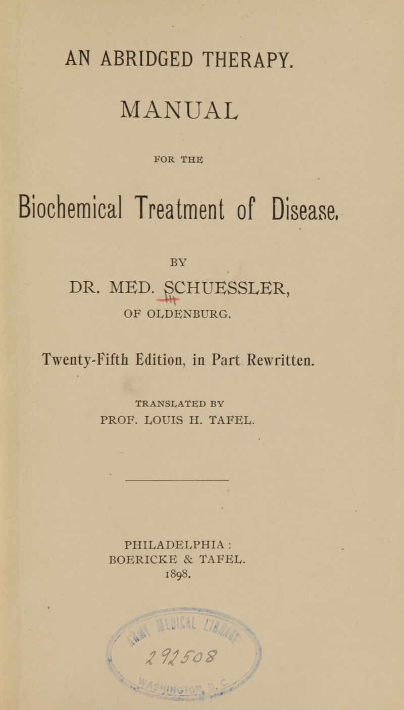 AN ABRIDGED THERAPY. MANUAL FOR THE Biochemical Treatment of Disease. BY DR. MBD. gCHUKSSLBR, OF OLDENBURG. Twenty-Fifth Edition, in Part Rewritten. TRANSLATED BY PROF. LOUIS H. TAFEL. PHILADELPHIA : BOERICKE & TAFEL.