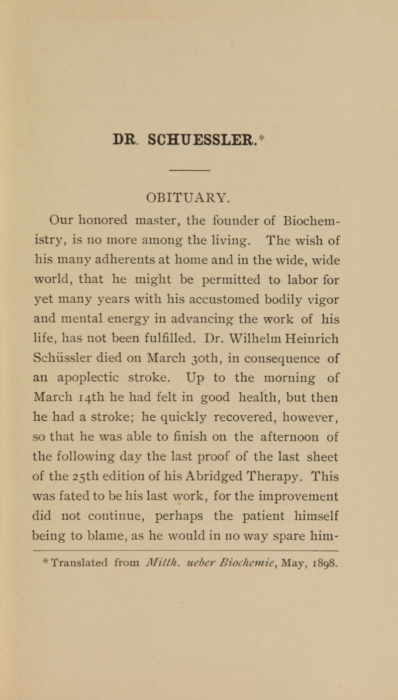 DR. SCHUESSLER.* OBITUARY. Our honored master, the founder of Biochem- istry, is no more among the living. The wish of his many adherents at home and in the wide, wide world, that he might be permitted to labor for yet many years with his accustomed bodily vigor and mental energy in adv^ancing the work of his life, has not been fulfilled. Dr. Wilhelm Heinrich Schiissler died on March 30th, in consequence of an apoplectic stroke. Up to the morning of March 14th he had felt in good health, but then he had a stroke; he quickly recovered, however, so that he was able to finish on the afternoon of the following day the last proof of the last sheet of the 25th edition of his Abridged Therapy. This was fated to be his last work, for the improvement did not continue, perhaps the patient himself being to blame, as he would in no way spare him- Translated from Mitth. ueber Biochemie,Ma.y, 1898.