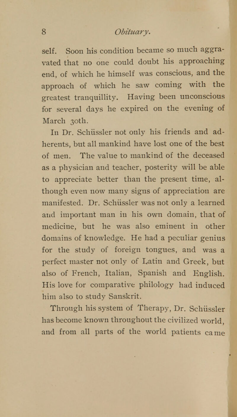 self. Soon his condition became so much aggra- vated that no one could doubt his approaching end, of which he himself was conscious, and the approach of which he saw coming with the greatest tranquillity. Having been unconscious for several days he expired on the evening of March 30th. In Dr. Schiissler not only his friends and ad- herents, but all mankind have lost one of the best of men. The value to mankind of the deceased as a physician and teacher, posterity will be able to appreciate better than the present time, al- though even now many signs of appreciation are manifested. Dr. Schiissler was not only a learned and important man in his own domain, that of medicine, but he was also eminent in other domains of knowledge. He had a peculiar genius for the study of foreign tongues, and was a perfect master not only of Latin and Greek, but also of French, Italian, Spanish and English. His love for comparative philology had induced him also to study Sanskrit. Through his system of Therapy, Dr. Schiissler has become known throughout the civilized world, and from all parts of the world patients came