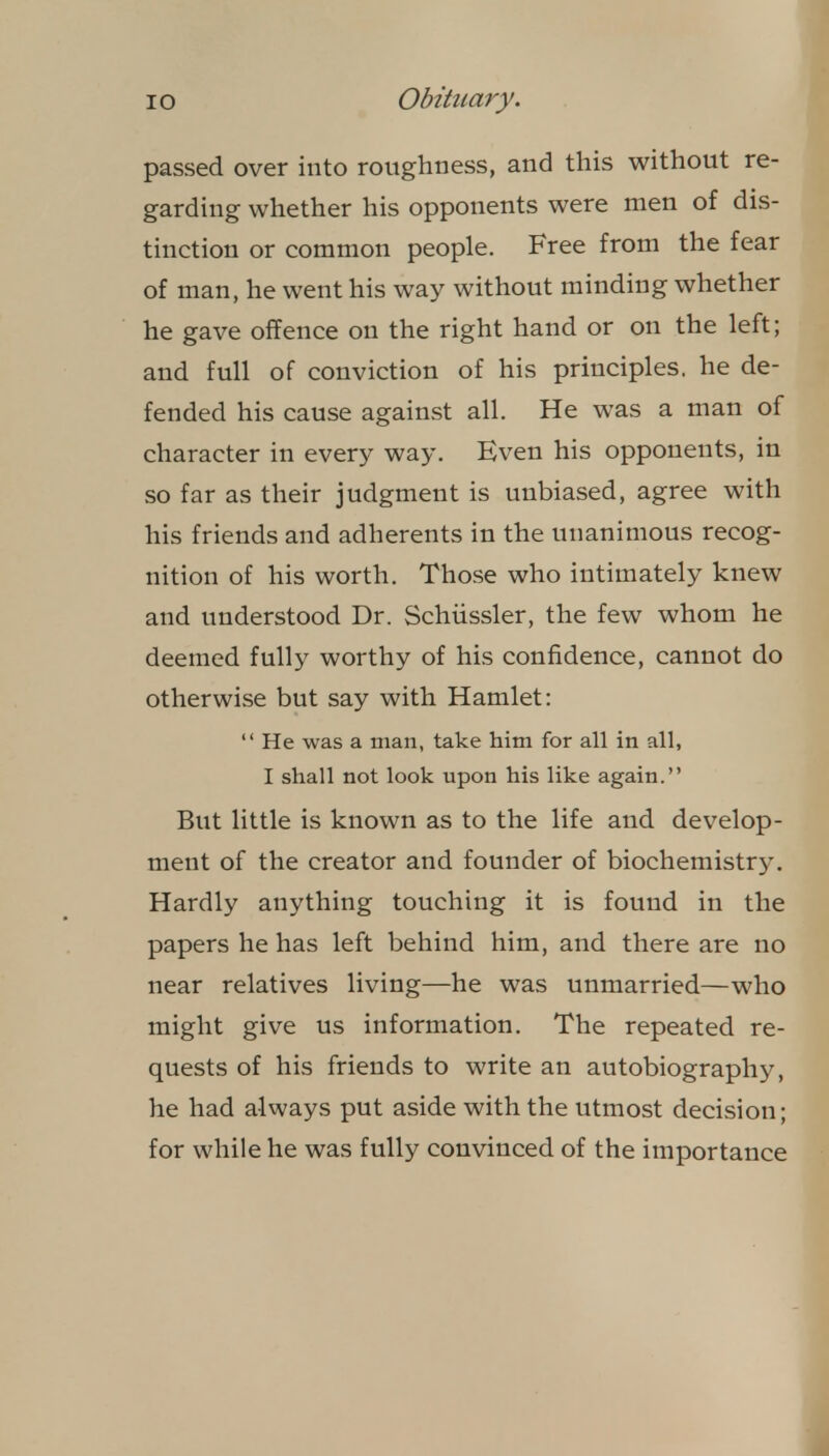 passed over into roughness, and this without re- garding whether his opponents were men of dis- tinction or common people. Free from the fear of man, he went his way without minding whether he gave offence on the right hand or on the left; and full of conviction of his principles, he de- fended his cause against all. He was a man of character in every way. Even his opponents, in so far as their judgment is unbiased, agree with his friends and adherents in the unanimous recog- nition of his worth. Those who intimately knew and understood Dr. Schiissler, the few whom he deemed fully worthy of his confidence, cannot do otherwise but say with Hamlet:  He was a man, take him for all in all, I shall not look upon his like again. But little is known as to the life and develop- ment of the creator and founder of biochemistry. Hardly anything touching it is found in the papers he has left behind him, and there are no near relatives living—he was unmarried—who might give us information. The repeated re- quests of his friends to write an autobiography, he had always put aside with the utmost decision; for while he was fully convinced of the importance