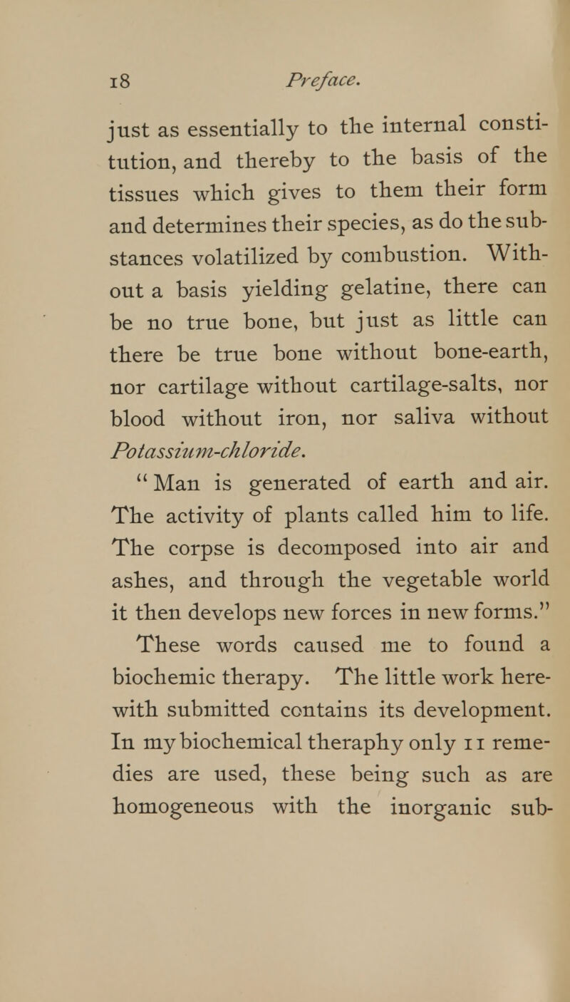 just as essentially to the internal consti- tution, and thereby to tlie basis of tbe tissues wbicb gives to tbem their form and determines their species, as do the sub- stances volatilized by combustion. With- out a basis yielding gelatine, there can be no true bone, but just as little can there be true bone without bone-earth, nor cartilage without cartilage-salts, nor blood without iron, nor saliva without Potassiu m-ch loride.  Man is generated of earth and air. The activity of plants called him to life. The corpse is decomposed into air and ashes, and through the vegetable world it then develops new forces in new forms. These words caused me to found a biochemic therapy. The little work here- with submitted contains its development. In my biochemical theraphy only ii reme- dies are used, these being such as are homogeneous with the inorganic sub-