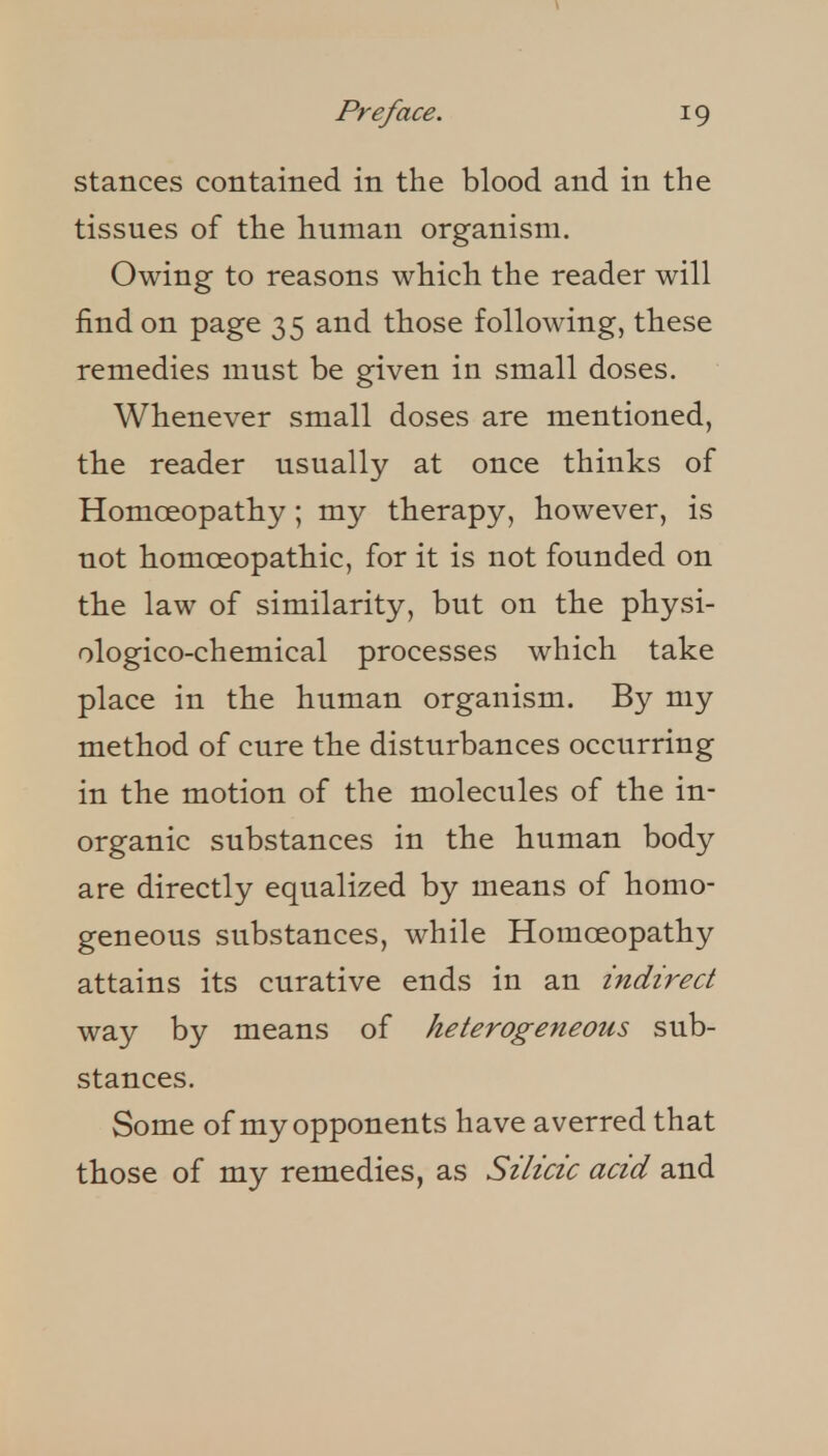 Stances contained in the blood and in the tissues of the human organism. Owing to reasons which the reader will find on page 35 and those following, these remedies must be given in small doses. Whenever small doses are mentioned, the reader usually at once thinks of Homoeopathy; my therapy, however, is not homoeopathic, for it is not founded on the law of similarity, but on the physi- ologico-chemical processes which take place in the human organism. By my method of cure the disturbances occurring in the motion of the molecules of the in- organic substances in the human body are directly equalized by means of homo- geneous substances, while Homoeopathy attains its curative ends in an indirect way by means of heterogeneous sub- stances. Some of my opponents have averred that those of my remedies, as Silicic acid and