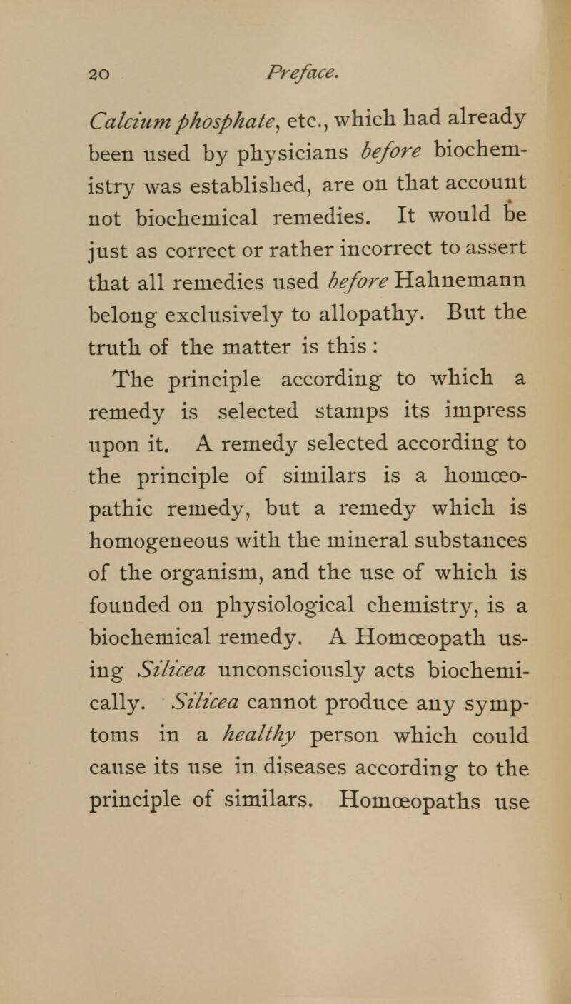 Calcium phosphate^ etc., which had already been used by physicians before biochem- istry was established, are on that account not biochemical remedies. It would be just as correct or rather incorrect to assert that all remedies used before Hahnemann belong exclusively to allopathy. But the truth of the matter is this : The principle according to which a remedy is selected stamps its impress upon it. A remedy selected according to the principle of similars is a homoeo- pathic remedy, but a remedy which is homogeneous with the mineral substances of the organism, and the use of which is founded on physiological chemistry, is a biochemical remedy. A Homoeopath us- ing Silicea unconsciously acts biochemi- cally. Silicea cannot produce any symp- toms in a healthy person which could cause its use in diseases according to the principle of similars. Homoeopaths use