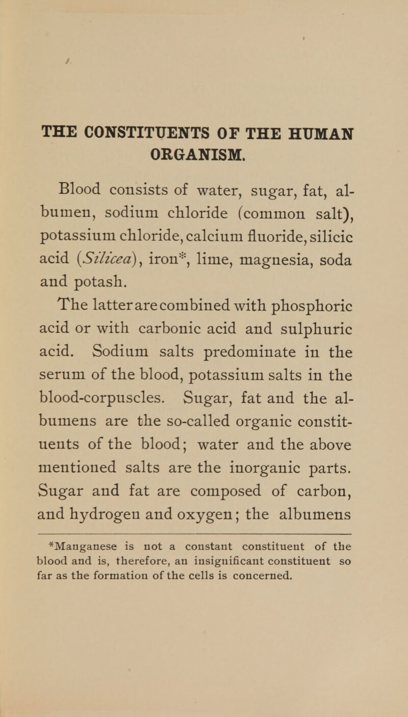 / THE CONSTITUENTS OF THE HUMAN ORGANISM. Blood consists of water, sugar, fat, al- bumen, sodium chloride (common salt), potassium chloride, calcium fluoride, silicic acid {Silicea)^ iron*, lime, magnesia, soda and potash. The latter are combined with phosphoric acid or with carbonic acid and sulphuric acid. Sodium salts predominate in the serum of the blood, potassium salts in the blood-corpuscles. Sugar, fat and the al- bumens are the so-called organic constit- uents of the blood; water and the above mentioned salts are the inorganic parts. Sugar and fat are composed of carbon, and hydrogen and oxygen; the albumens *Manganese is not a constant constituent of the blood and is, therefore, an insignificant constituent so far as the formation of the cells is concerned.