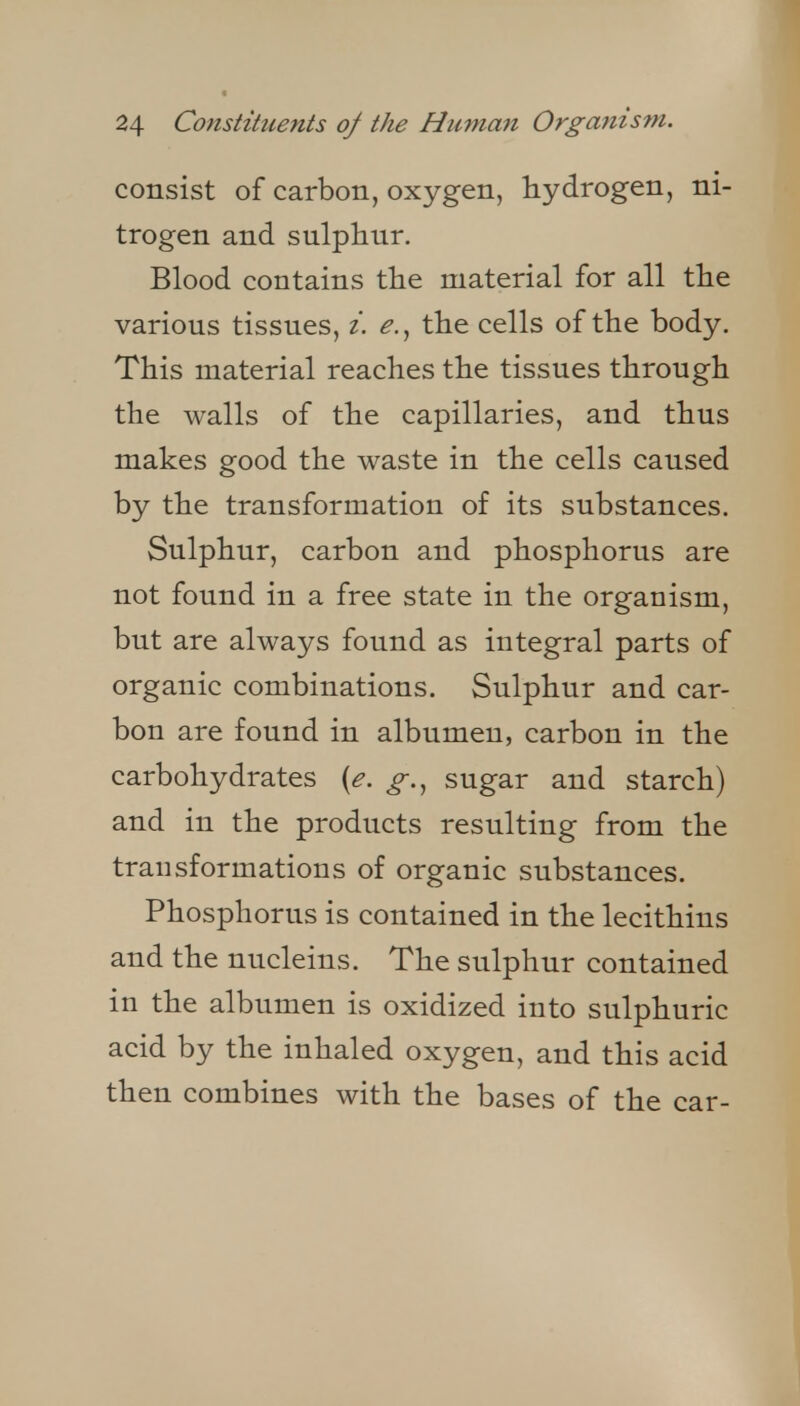 consist of carbon, oxygen, hydrogen, ni- trogen and sulphur. Blood contains the material for all the various tissues, i. the cells of the body. This material reaches the tissues through the walls of the capillaries, and thus makes good the waste in the cells caused by the transformation of its substances. Sulphur, carbon and phosphorus are not found in a free state in the organism, but are always found as integral parts of organic combinations. Sulphur and car- bon are found in albumen, carbon in the carbohydrates {e. g.^ sugar and starch) and in the products resulting from the transformations of organic substances. Phosphorus is contained in the lecithins and the nucleins. The sulphur contained in the albumen is oxidized into sulphuric acid by the inhaled oxygen, and this acid then combines with the bases of the car-