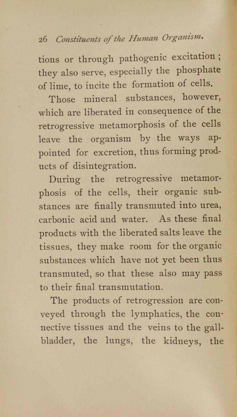 tions or through pathogenic excitation ; they also serve, especially the phosphate of lime, to incite the formation of cells. Those mineral substances, however, which are liberated in consequence of the retrogressive metamorphosis of the cells leave the organism by the ways ap- pointed for excretion, thus forming prod- ucts of disintegration. During the retrogressive metamor- phosis of the cells, their organic sub- stances are finally transmuted into urea, carbonic acid and water. As these final products with the liberated salts leave the tissues, they make room for the organic substances which have not yet been thus transmuted, so that these also may pass to their final transmutation. The products of retrogression are con- veyed through the lymphatics, the con- nective tissues and the veins to the gall- bladder, the lungs, the kidneys, the