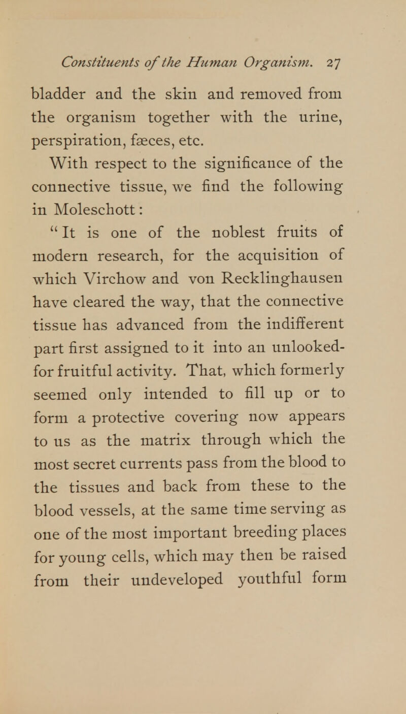 bladder and tHe skin and removed from the organism together with the urine, perspiration, faeces, etc. With respect to the significance of the connective tissue, we find the following in Moleschott: It is one of the noblest fruits of modern research, for the acquisition of which Virchow and von Recklinghausen have cleared the way, that the connective tissue has advanced from the indifferent part first assigned to it into an unlooked- for fruitful activity- That, which formerly seemed only intended to fill up or to form a protective covering now appears to us as the matrix through which the most secret currents pass from the blood to the tissues and back from these to the blood vessels, at the same time serving as one of the most important breeding places for young cells, which may then be raised from their undeveloped youthful form