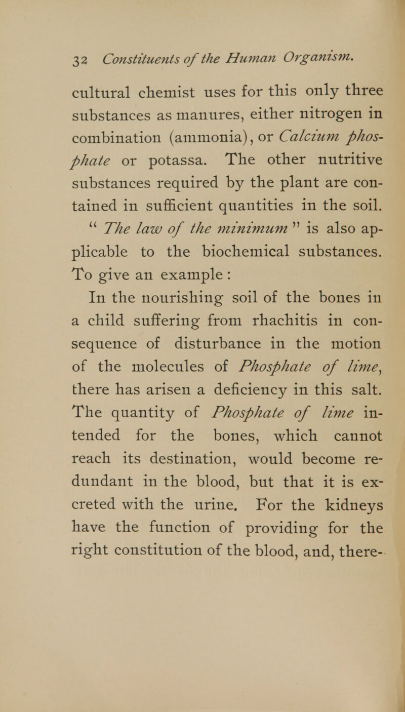 cultural chemist uses for this only three substances as manures, either nitrogen in combination (ammonia), or Calcium phos- phate or potassa. The other nutritive substances required by the plant are con- tained in sufficient quantities in the soil. The law of the minimum is also ap- plicable to the biochemical substances. To give an example : In the nourishing soil of the bones in a child suffering from rhachitis in con- sequence of disturbance in the motion of the molecules of Phosphate of lime^ there has arisen a deficiency in this salt. The quantity of Phosphate of lime in- tended for the bones, which cannot reach its destination, would become re- dundant in the blood, but that it is ex- creted with the urine. For the kidneys have the function of providing for the right constitution of the blood, and, there-