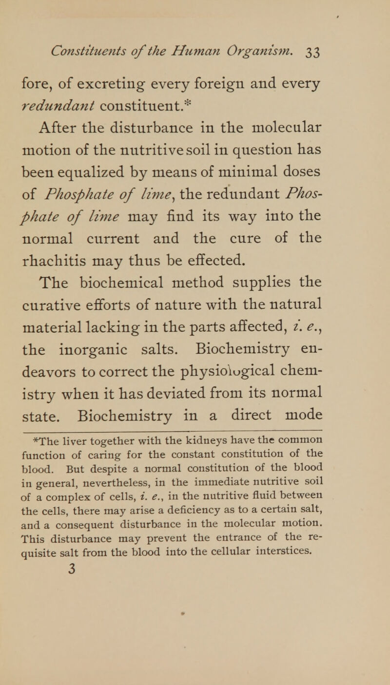 fore, of excreting every foreign and every redundant constituent.* After the disturbance in tlie molecular motion of the nutritive soil in question has been equalized by means of minimal doses of Phosphate of lime., the redundant Phos- phate of lime may find its way into the normal current and the cure of the rhachitis may thus be effected. The biochemical method supplies the curative efforts of nature with the natural material lacking in the parts affected, i. e.^ the inorganic salts. Biochemistry en- deavors to correct the physiological chem- istry when it has deviated from its normal state. Biochemistry in a direct mode *The liver together with the kidneys have the common function of caring for the constant constitution of the blood. But despite a normal constitution of the blood in general, nevertheless, in the immediate nutritive soil of a complex of cells, i. e., in the nutritive fluid between the cells, there may arise a deficiency as to a certain salt, and a consequent disturbance in the molecular motion. This disturbance may prevent the entrance of the re- quisite salt from the blood into the cellular interstices. 3