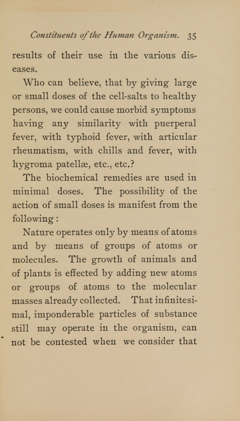 results of their use in tlie various dis- eases. Who can believe, that by giving large or small doses of the cell-salts to healthy persons, we could cause morbid symptoms having any similarity with puerperal fever, with typhoid fever, with articular rheumatism, with chills and fever, with hygroma patellae, etc., etc.? The biochemical remedies are used in minimal doses. The possibility of the action of small doses is manifest from the following: Nature operates only by means of atoms and by means of groups of atoms or molecules. The growth of animals and of plants is effected by adding new atoms or groups of atoms to the molecular masses already collected. That infinitesi- mal, imponderable particles of substance still may operate in the organism, can not be contested when we consider that