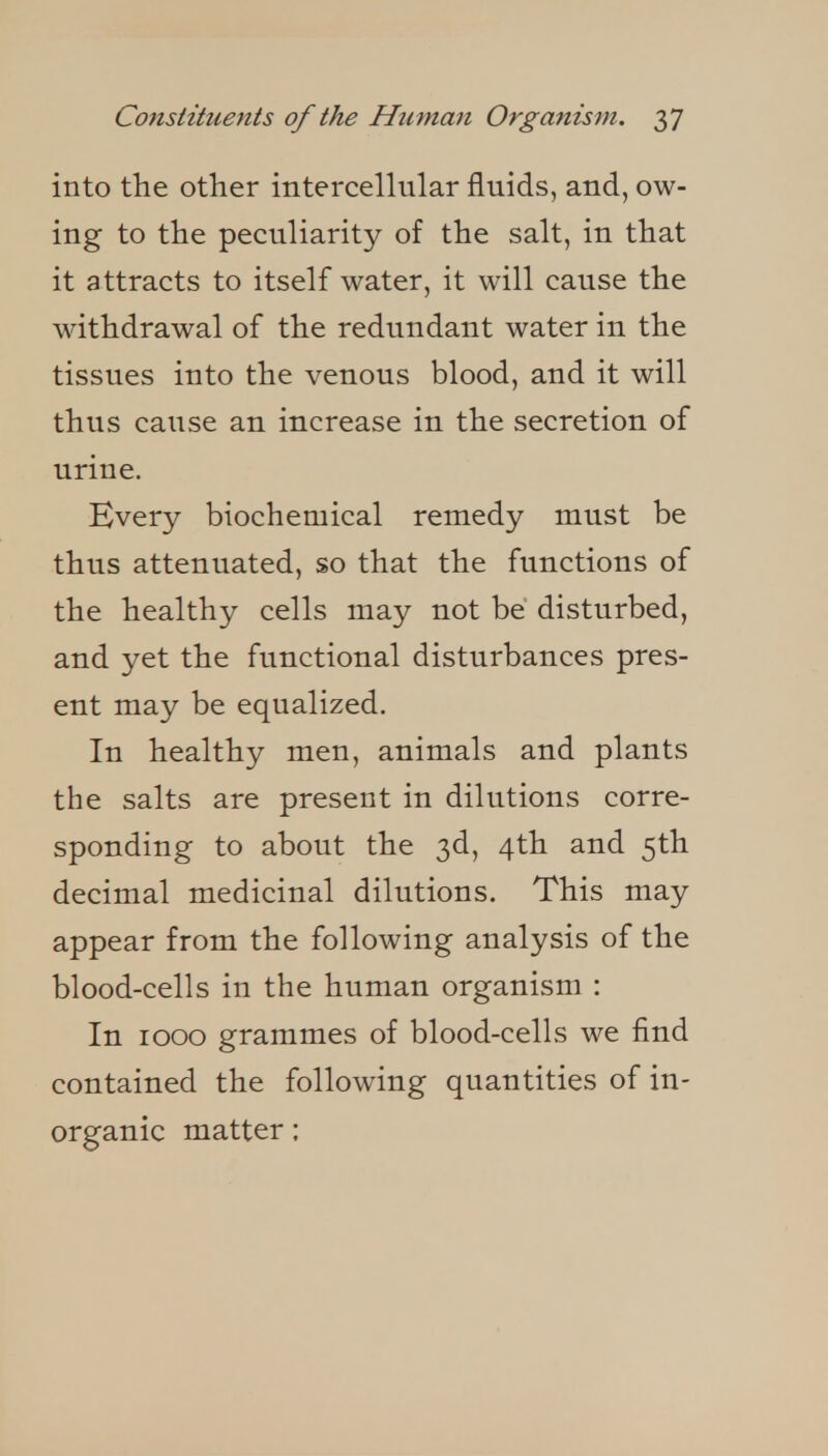 into the other intercellular fluids, and, ow- ing to the peculiarity of the salt, in that it attracts to itself water, it will cause the withdrawal of the redundant water in the tissues into the venous blood, and it will thus cause an increase in the secretion of urine. Hvery biochemical remedy must be thus attenuated, so that the functions of the healthy cells may not be disturbed, and yet the functional disturbances pres- ent may be equalized. In healthy men, animals and plants the salts are present in dilutions corre- sponding to about the 3d, 4th and 5th decimal medicinal dilutions. This may appear from the following analysis of the blood-cells in the human organism : In 1000 grammes of blood-cells we find contained the following quantities of in- organic matter;