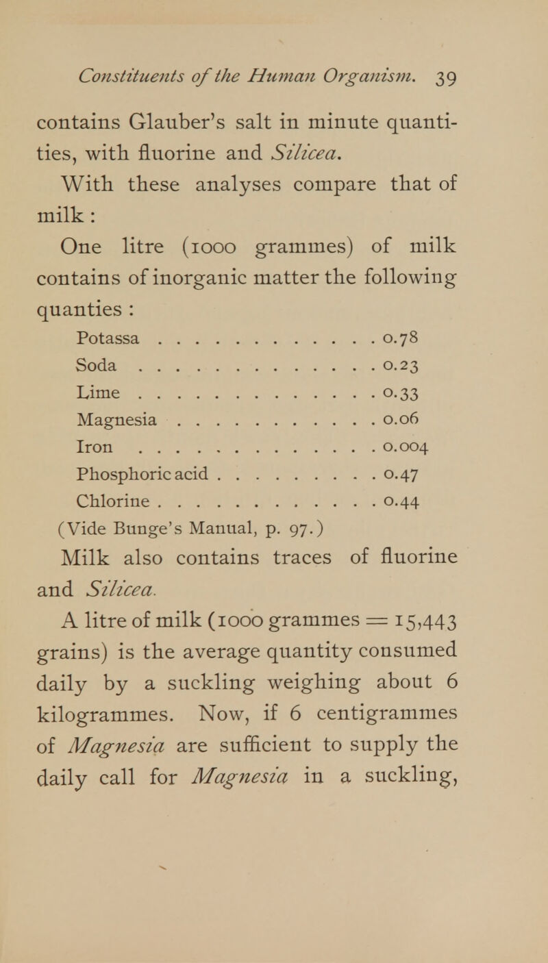contains Glauber's salt in minute quanti- ties, with fluorine and Silicea. With these analyses compare that of milk: One litre (1000 grammes) of milk contains of inorganic matter the following quanties : 0.78 Soda 0.23 0.33 , . . . . 0.06 0.004 0.47 (Vide Bunge's Manual, p. 97.) Milk also contains traces of fluorine and Silicea. A litre of milk (1000 grammes = 15,443 grains) is the average quantity consumed daily by a suckling weighing about 6 kilogrammes. Now, if 6 centigrammes of Magnesia are suflicient to supply the daily call for Magnesia in a suckling.
