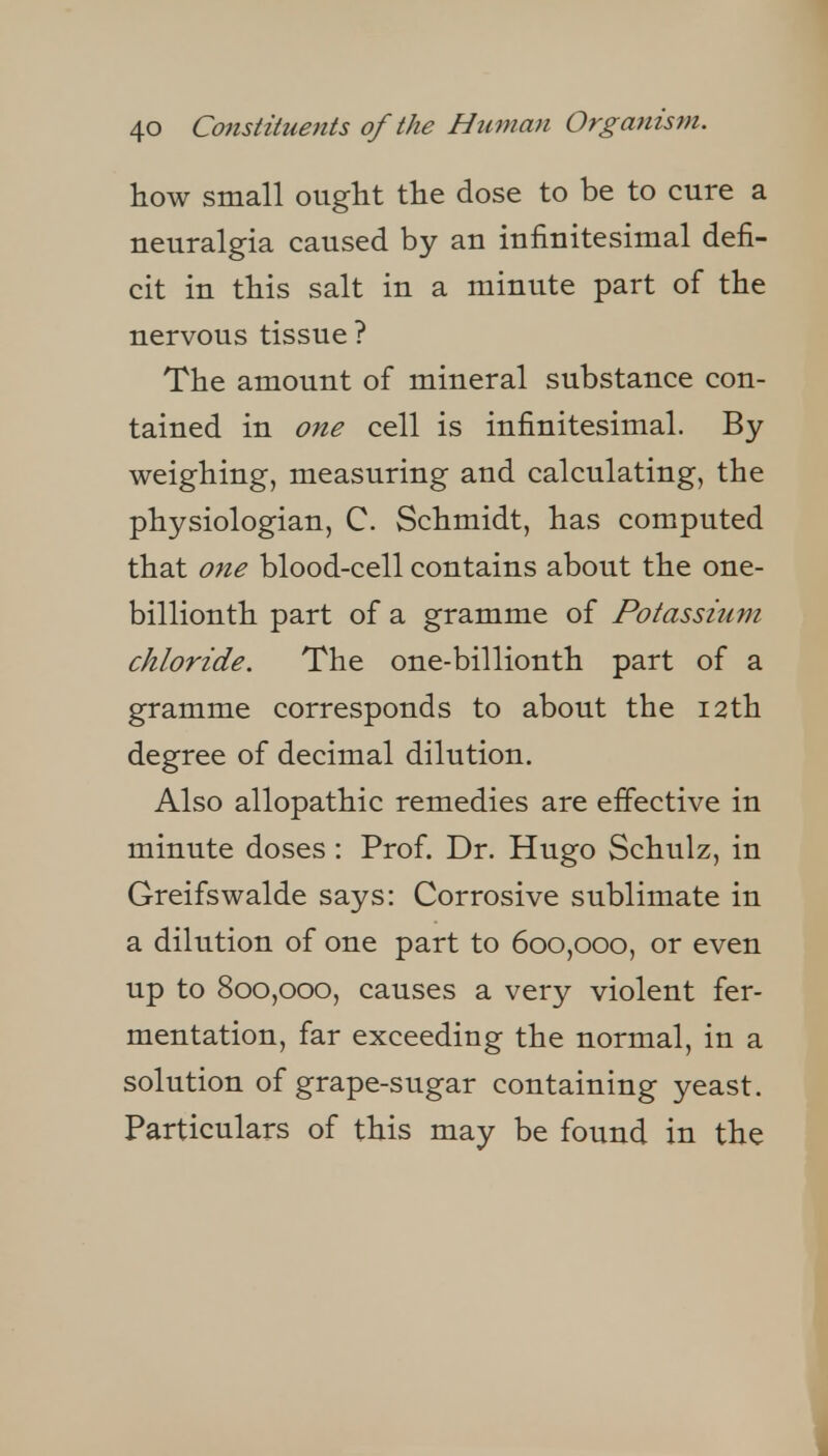 how small ought the dose to be to cure a neuralgia caused by an infinitesimal defi- cit in this salt in a minute part of the nervous tissue ? The amount of mineral substance con- tained in one cell is infinitesimal. By weighing, measuring and calculating, the physiologian, C. Schmidt, has computed that one blood-cell contains about the one- billionth part of a gramme of Potassium chloride. The one-billionth part of a gramme corresponds to about the i2th degree of decimal dilution. Also allopathic remedies are effective in minute doses: Prof. Dr. Hugo Schulz, in Greifswalde says: Corrosive sublimate in a dilution of one part to 600,000, or even up to 800,000, causes a very violent fer- mentation, far exceeding the normal, in a solution of grape-sugar containing yeast. Particulars of this may be found in the