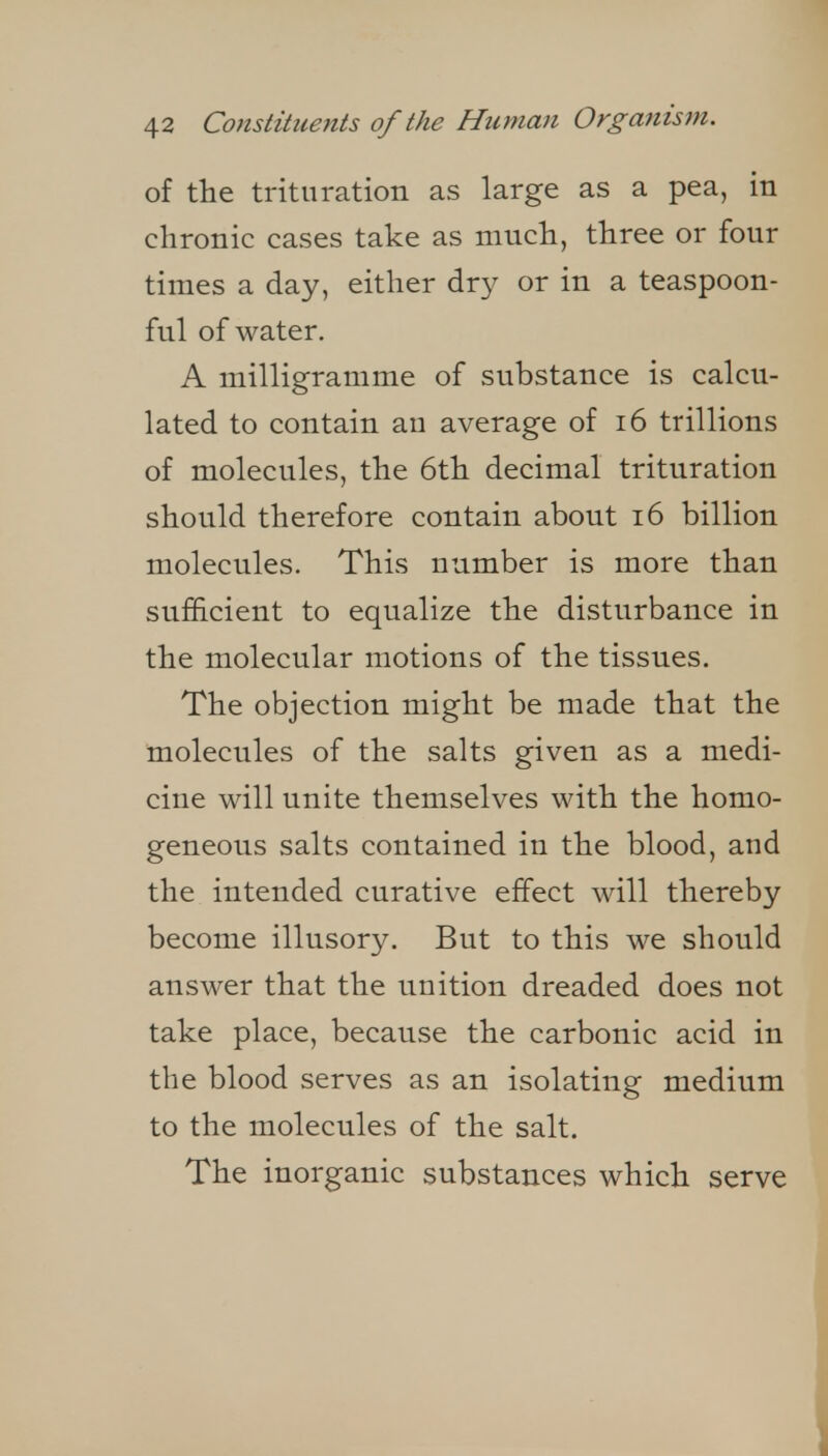 of the trituration as large as a pea, in chronic cases take as much, three or four times a day, either dry or in a teaspoon- ful of water. A milligramme of substance is calcu- lated to contain an average of i6 trillions of molecules, the 6th decimal trituration should therefore contain about i6 billion molecules. This number is more than sufficient to equalize the disturbance in the molecular motions of the tissues. The objection might be made that the molecules of the salts given as a medi- cine will unite themselves with the homo- geneous salts contained in the blood, and the intended curative effect will thereby become illusory. But to this we should answer that the unition dreaded does not take place, because the carbonic acid in the blood serves as an isolating medium to the molecules of the salt. The inorganic substances which serve