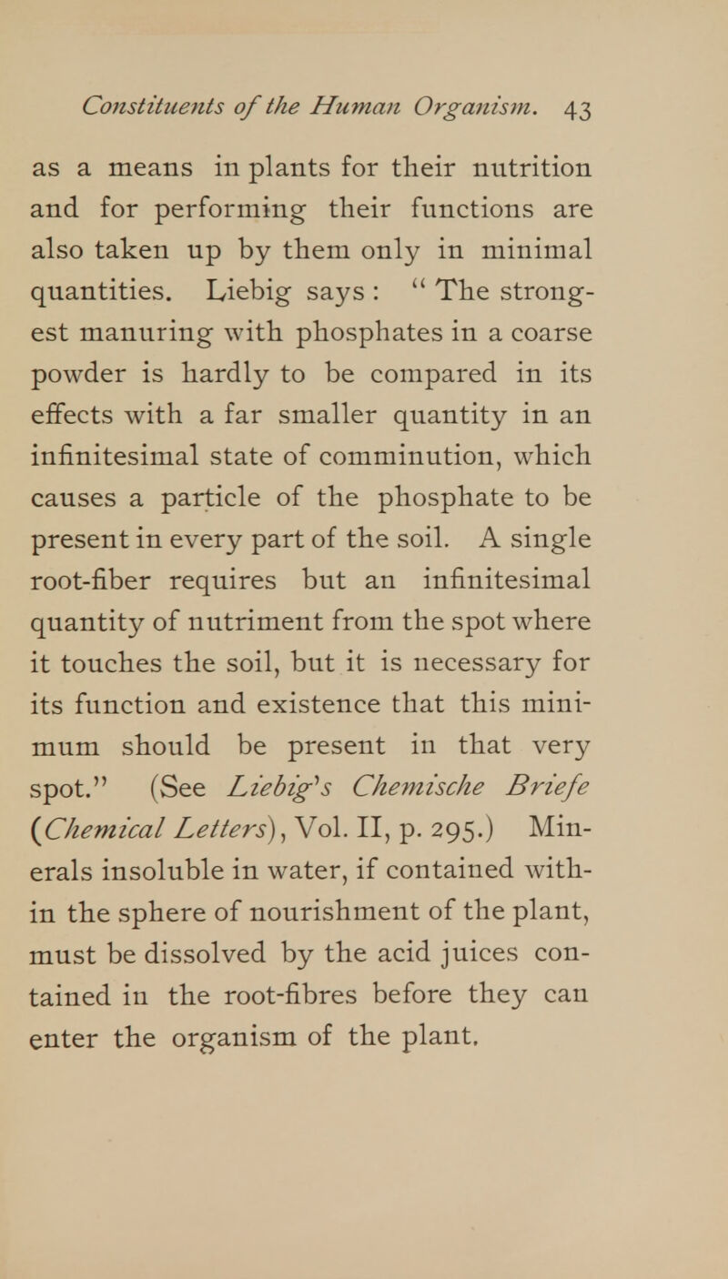 as a means in plants for their nutrition and for performing their functions are also taken up by them only in minimal quantities. Liebig says :  The strong- est manuring with phosphates in a coarse powder is hardly to be compared in its effects with a far smaller quantity in an infinitesimal state of comminution, which causes a particle of the phosphate to be present in every part of the soil. A single root-fiber requires but an infinitesimal quantity of nutriment from the spot where it touches the soil, but it is necessary for its function and existence that this mini- mum should be present in that very spot. (See Liebig''s Chemische Briefe {Chemical Letters), Vol. II, p. 295.) Min- erals insoluble in water, if contained with- in the sphere of nourishment of the plant, must be dissolved by the acid juices con- tained in the root-fibres before they can enter the organism of the plant.