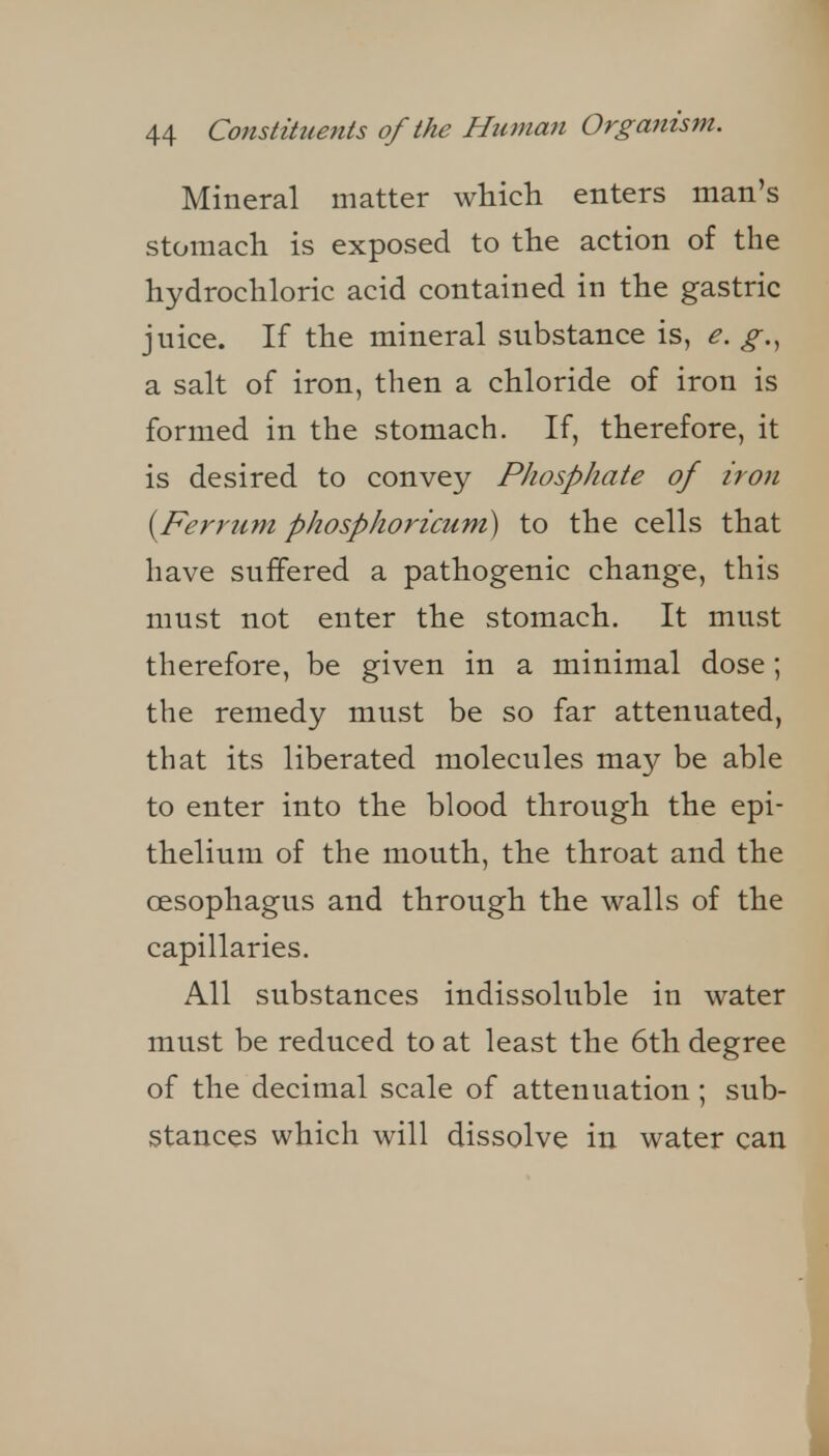 Mineral matter wliicli enters man's stomach is exposed to the action of the hydrochloric acid contained in the gastric juice. If the mineral substance is, e. g.^ a salt of iron, then a chloride of iron is formed in the stomach. If, therefore, it is desired to convey Phosphate of iron [Ferrum phosphoricum) to the cells that have suffered a pathogenic change, this must not enter the stomach. It must therefore, be given in a minimal dose ; the remedy must be so far attenuated, that its liberated molecules may be able to enter into the blood through the epi- thelium of the mouth, the throat and the oesophagus and through the walls of the capillaries. All substances indissoluble in water must be reduced to at least the 6th degree of the decimal scale of attenuation; sub- stances which will dissolve in water can