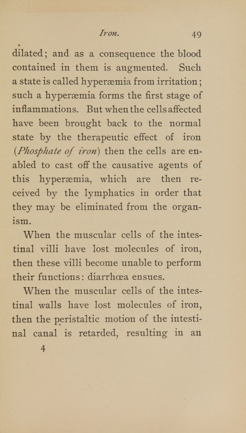 dilated; and as a consequence the blood contained in them is augmented. Such a state is called hypersemia from irritation; such a hyperasmia forms the first stage of inflammations. But when the cells affected have been brought back to the normal state by the therapeutic effect of iron {^Phosphate of iron) then the cells are en- abled to cast off the causative agents of this hypersemia, which are then re- ceived by the lymphatics in order that they may be eliminated from the organ- ism. When the muscular cells of the intes- tinal villi have lost molecules of iron, then these villi become unable to perform their functions: diarrhoea ensues. When the muscular cells of the intes- tinal walls have lost molecules of iron, then the peristaltic motion of the intesti- nal canal is retarded, resulting in an 4