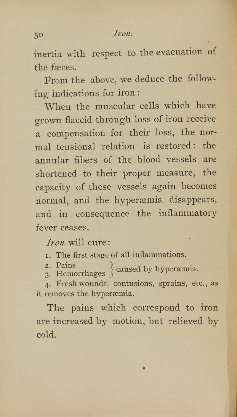 inertia with respect to the evacuation of the faeces. From the above, we deduce the follow- ing indications for iron: When the muscular cells which have grown flaccid through loss of iron receive a compensation for their loss, the nor- mal tensional relation is restored: the annular fibers of the blood vessels are shortened to their proper measure, the capacity of these vessels again becomes normal, and the hypersemia disappears, and in consequence the inflammatory fever ceases. Iron will cure: I. The first stage of all inflammations. ■ , \ caused by hypersemia. 3. Hemorrhages j j j r 4. Fresh wounds, contusions, sprains, etc., as it removes the hypersemia. The pains which correspond to iron are increased by motion, but relieved by cold.