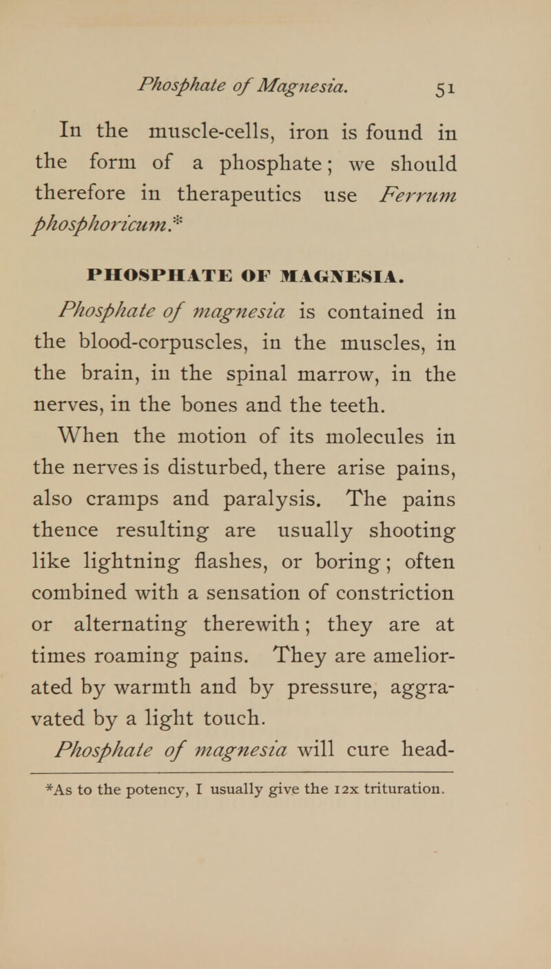 In the muscle-cells, iron is found in the form of a phosphate; we should therefore in therapeutics use Ferrum phosphoricu m. * PHOSPHATE OF MAGNESIA. Phosphate of magnesia is contained in the blood-corpuscles, in the muscles, in the brain, in the spinal marrow, in the nerves, in the bones and the teeth. When the motion of its molecules in the nerves is disturbed, there arise pains, also cramps and paralysis. The pains thence resulting are usually shooting like lightning flashes, or boring; often combined with a sensation of constriction or alternating therewith; they are at times roaming pains. They are amelior- ated by warmth and by pressure, aggra- vated by a light touch. Phosphate of magnesia will cure head- *As to the potency, I usually give the i2x trituration.