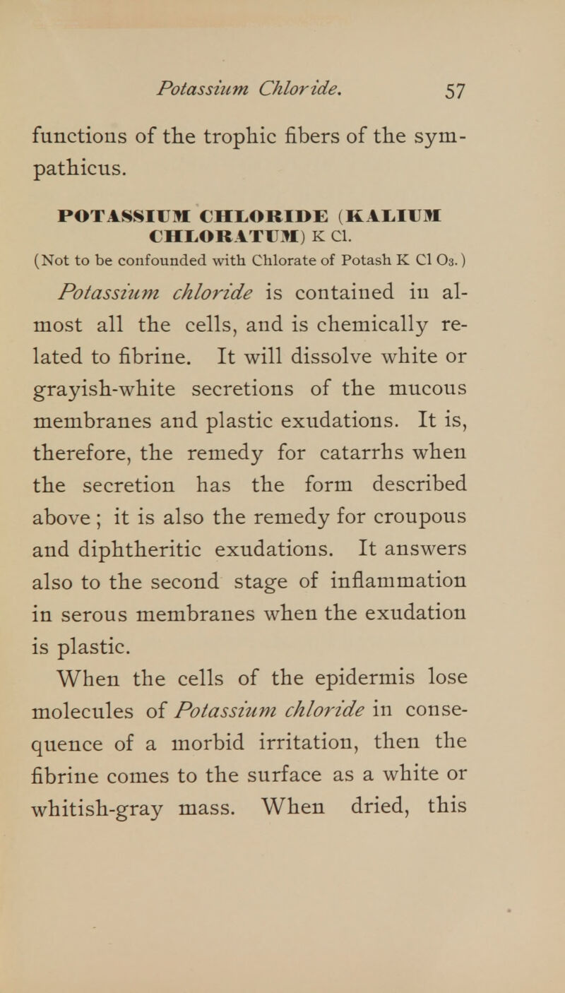 functions of tlie trophic fibers of tHe sym- patliicus. POTASSIIJII CHI.ORIDE (KAI.IUM CHtORATUM) K CI. (Not to be confounded with Chlorate of Potash K CI O3.) Potassium chloride is contained in al- most all the cells, and is chemically re- lated to fibrine. It will dissolve white or grayish-white secretions of the mucous membranes and plastic exudations. It is, therefore, the remedy for catarrhs when the secretion has the form described above ; it is also the remedy for croupous and diphtheritic exudations. It answers also to the second stage of inflammation in serous membranes when the exudation is plastic. When the cells of the epidermis lose molecules of Potassium chloride in conse- quence of a morbid irritation, then the fibrine comes to the surface as a white or whitish-gray mass. When dried, this