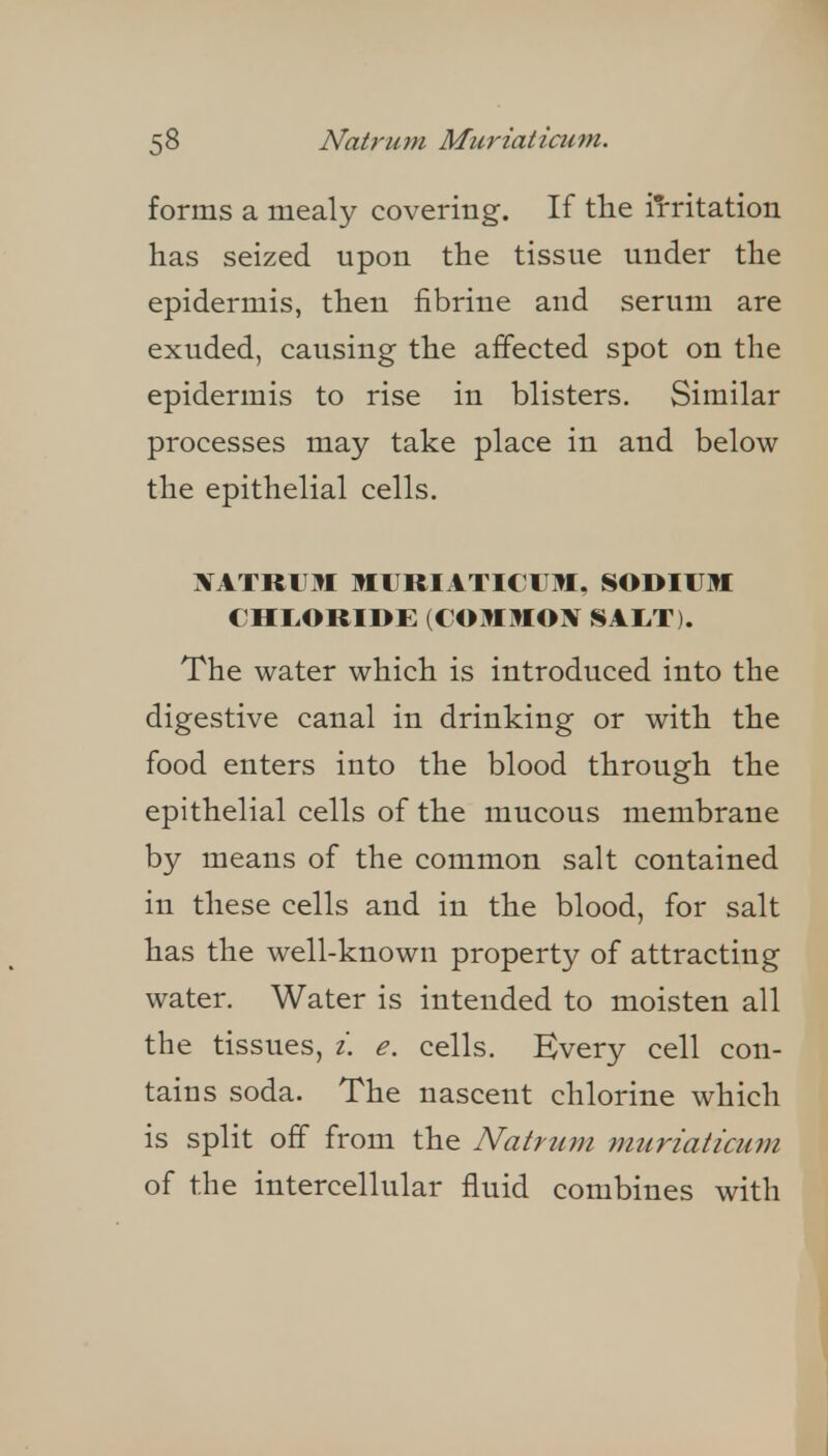 forms a mealy covering. If the iiritation has seized upon the tissue under the epidermis, then fibrine and serum are exuded, causing the affected spot on the epidermis to rise in blisters. Similar processes may take place in and below the epithelial cells. xatrvm muriaticum, imodium chuoride: (commox sal,t). The water which is introduced into the digestive canal in drinking or with the food enters into the blood through the epithelial cells of the mucous membrane by means of the common salt contained in these cells and in the blood, for salt has the well-known property of attracting water. Water is intended to moisten all the tissues, /. e. cells. Every cell con- tains soda. The nascent chlorine which is split off from the Natrum muriaticum of the intercellular fluid combines with