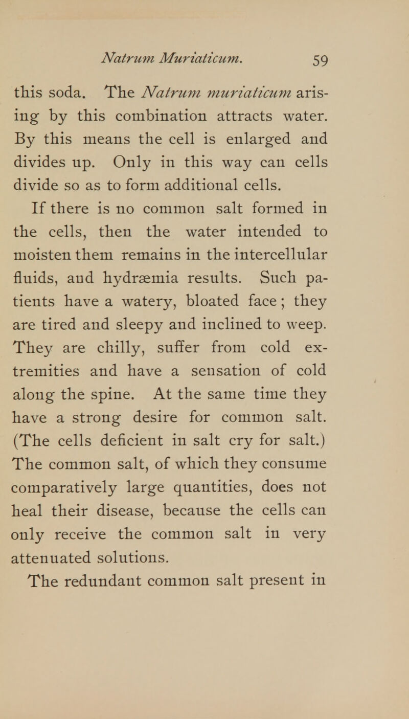 this soda. The Natrum muriaticum aris- ing by this combination attracts water. By this means the cell is enlarged and divides up. Only in this way can cells divide so as to form additional cells. If there is no common salt formed in the cells, then the water intended to moisten them remains in the intercellular fluids, and hydraemia results. Such pa- tients have a watery, bloated face ; they are tired and sleepy and inclined to weep. They are chilly, suffer from cold ex- tremities and have a sensation of cold along the spine. At the same time they have a strong desire for common salt. (The cells deficient in salt cry for salt.) The common salt, of which they consume comparatively large quantities, does not heal their disease, because the cells can only receive the common salt in very attenuated solutions. The redundant common salt present in