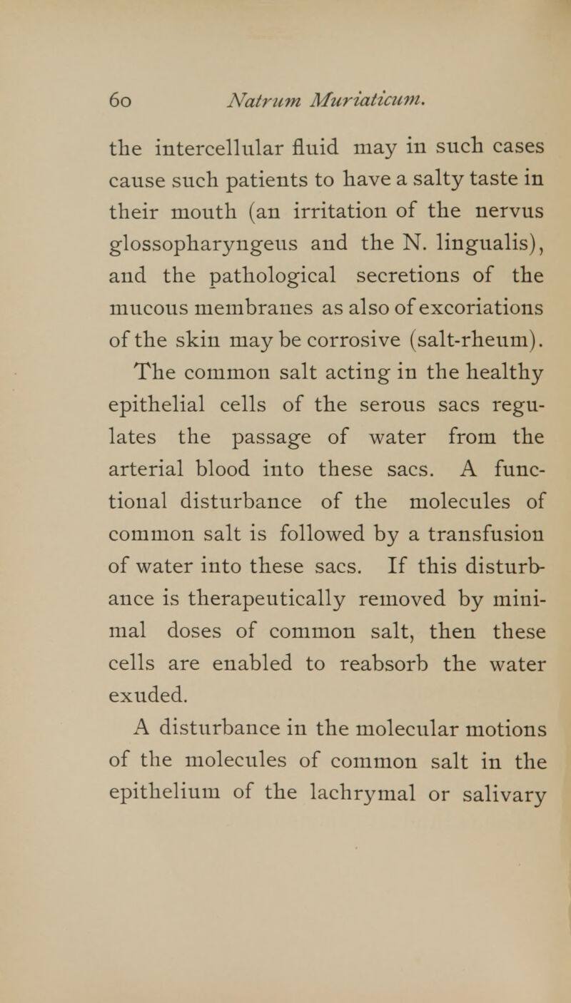 the intercellular fluid may in such cases cause such patients to have a salty taste in their mouth (an irritation of the nervus glossopharyngeus and the N. lingualis), and the pathological secretions of the mucous membranes as also of excoriations of the skin maybe corrosive (salt-rheum). The common salt acting in the healthy epithelial cells of the serous sacs regu- lates the passage of water from the arterial blood into these sacs. A func- tional disturbance of the molecules of common salt is followed by a transfusion of water into these sacs. If this disturb- ance is therapeutically removed by mini- mal doses of common salt, then these cells are enabled to reabsorb the water exuded. A disturbance in the molecular motions of the molecules of common salt in the epithelium of the lachrymal or salivary