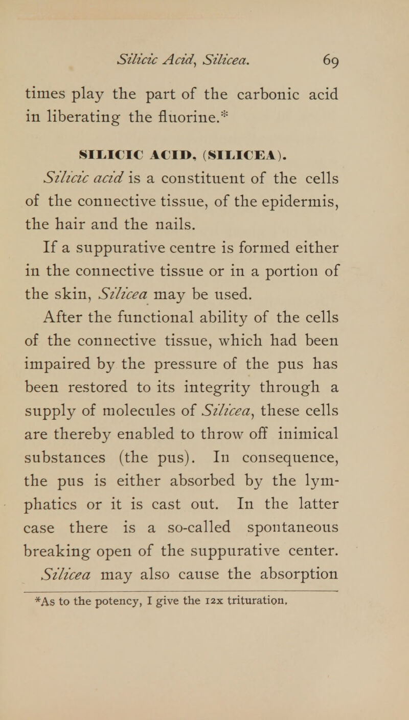 times play tHe part of the carbonic acid in liberating the fluorine.* SII.ICIC ACID, (SII>ICEA). Silicic acid is a constituent of the cells of the connective tissue, of the epidermis, the hair and the nails. If a suppurative centre is formed either in the connective tissue or in a portion of the skin, Silicea may be used. After the functional ability of the cells of the connective tissue, which had been impaired by the pressure of the pus has been restored to its integrity through a supply of molecules of Silicea^ these cells are thereby enabled to throw off inimical substances (the pus). In consequence, the pus is either absorbed by the lym- phatics or it is cast out. In the latter case there is a so-called spontaneous breaking open of the suppurative center. Silicea may also cause the absorption
