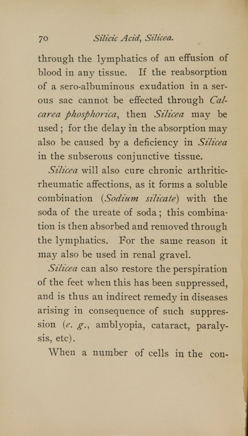 through the lymphatics of an effusion of blood in any tissue. If the reabsorption of a sero-albuminous exudation in a ser- ous sac cannot be effected through Cal- carea phosphorica^ then Silicea may be used ; for the delay in the absorption may also be caused by a deficiency in Silicea in the subserous conjunctive tissue. Silicea will also cure chronic arthritic- rheumatic affections, as it forms a soluble combination {^Sodium silicate^ with the soda of the ureate of soda; this combina- tion is then absorbed and removed through the lymphatics. For the same reason it may also be used in renal gravel. Silicea can also restore the perspiration of the feet when this has been suppressed, and is thus an indirect remedy in diseases arising in consequence of such suppres- sion {e. g.^ amblyopia, cataract, paraly- sis, etc). When a number of cells in the con-