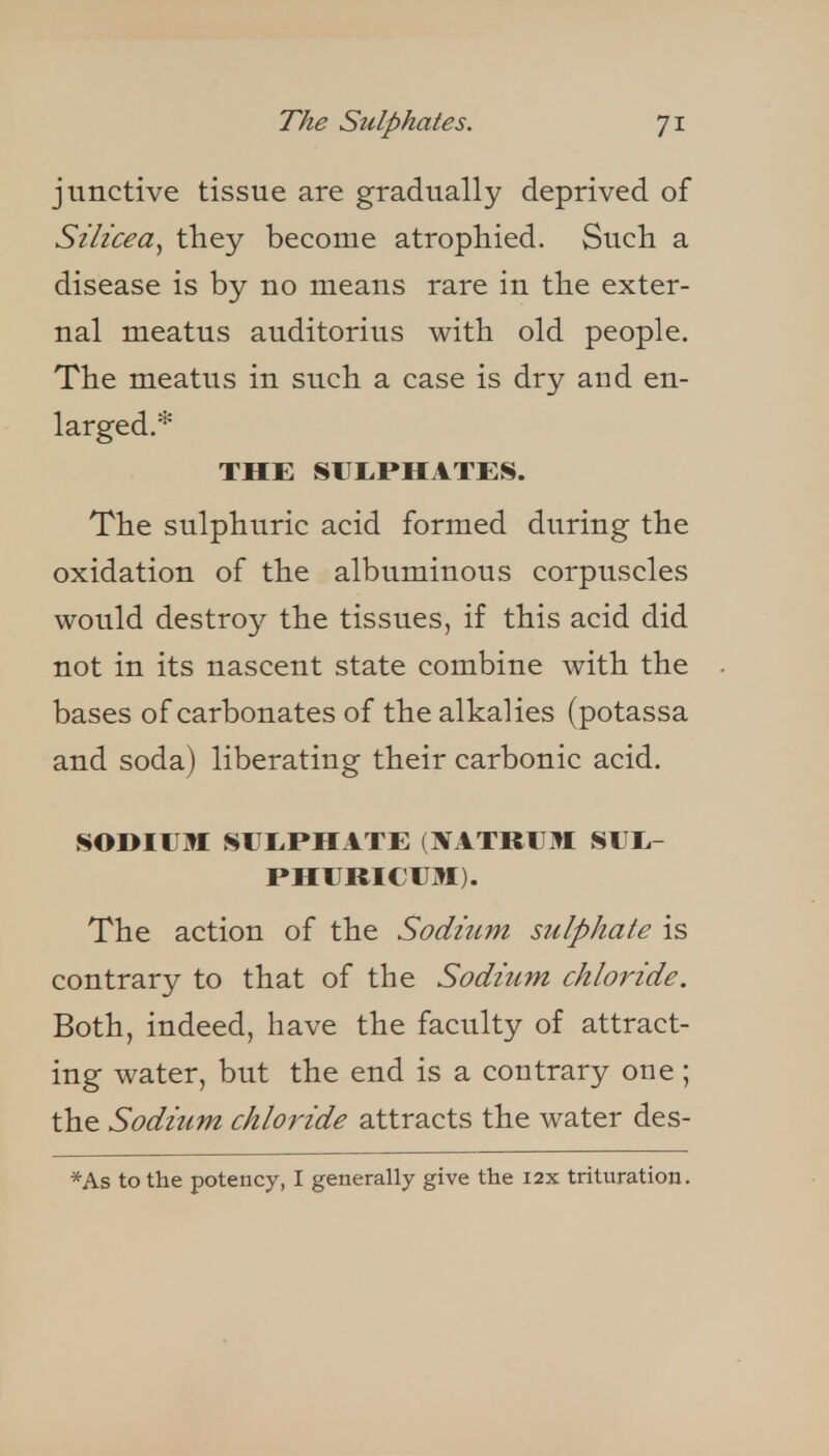 junctive tissue are gradually deprived of Silicea^ they become atrophied. Such a disease is by no means rare in the exter- nal meatus auditorius with old people. The meatus in such a case is dry and en- larged.* THE SUI.PHATES. The sulphuric acid formed during the oxidation of the albuminous corpuscles would destroy the tissues, if this acid did not in its nascent state combine with the bases of carbonates of the alkalies (potassa and soda) liberating their carbonic acid. sodium: SIJI.PHATE (XATRUM SUIi- PHURICIJM). The action of the Sodium sulphate is contrary to that of the Sodium chloride. Both, indeed, have the faculty of attract- ing water, but the end is a contrary one; the Sodium chloride attracts the water des-