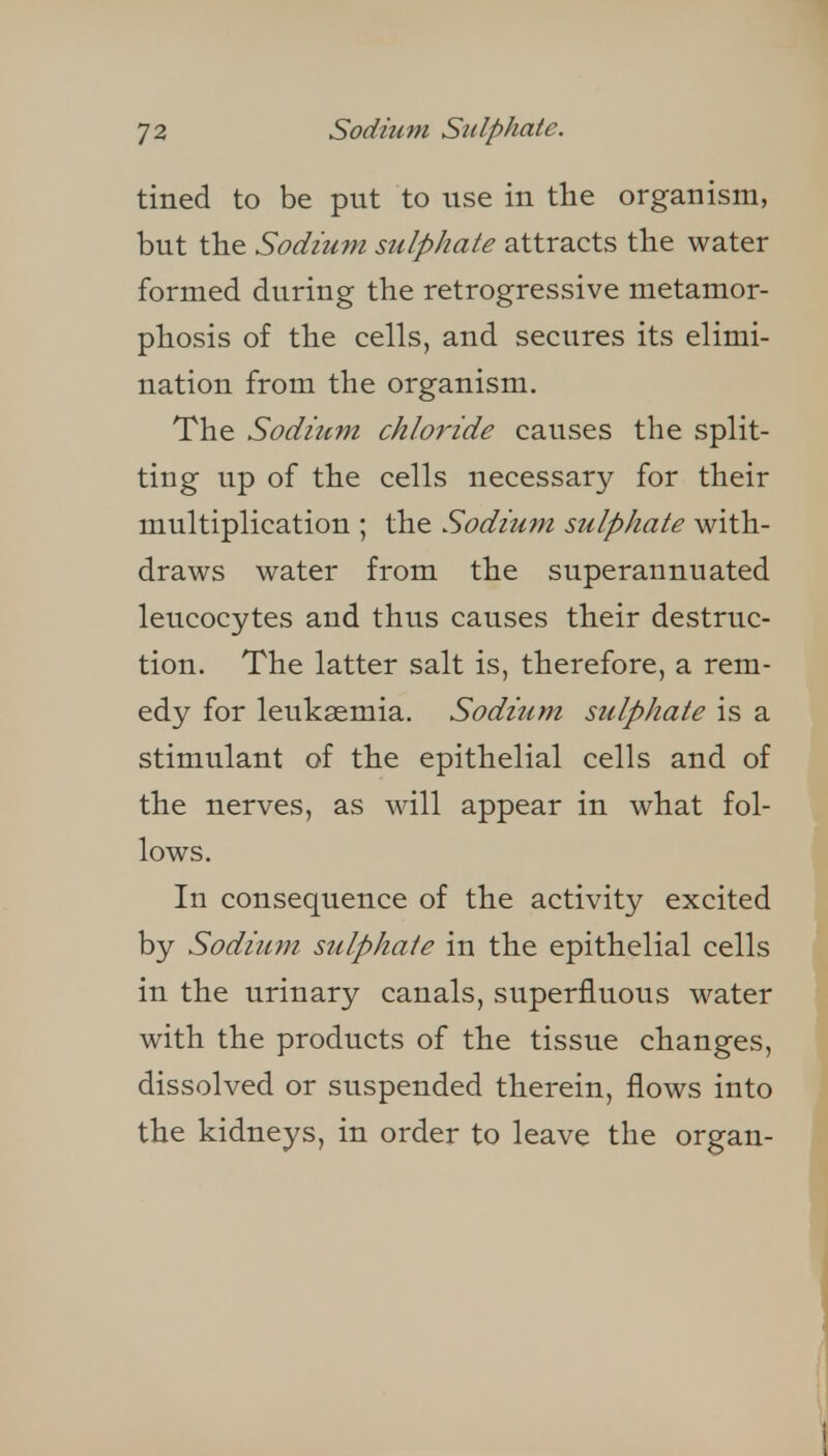 tined to be put to use in the organism, but the Sodium sulphate attracts the water formed during the retrogressive metamor- phosis of the cells, and secures its elimi- nation from the organism. The Sodium chloride causes the split- ting up of the cells necessary for their multiplication ; the Sodium sulphate with- draws water from the superannuated leucocytes and thus causes their destruc- tion. The latter salt is, therefore, a rem- edy for leukaemia. Sodium sulphate is a stimulant of the epithelial cells and of the nerves, as will appear in what fol- lows. In consequence of the activity excited by Sodium sulphate in the epithelial cells in the urinary canals, superfluous water with the products of the tissue changes, dissolved or suspended therein, flows into the kidneys, in order to leave the organ-