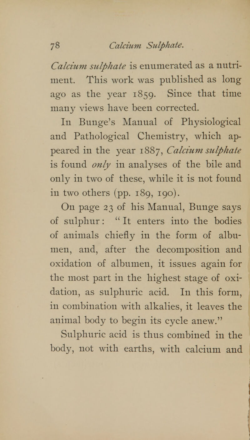 Calcium sulphate is enumerated as a nutri- ment. This work was published as long ago as the year 1859. Since that time many views have been corrected. In Bunge's Manual of Physiological and Pathological Chemistry, which ap- peared in the year 1887, Calcium sulphate is found only in analyses of the bile and only in two of these, while it is not found in two others (pp. 189, 190). On page 23 of his Manual, Bunge says of sulphur: It enters into the bodies of animals chiefly in the form of albu- men, and, after the decomposition and oxidation of albumen, it issues again for the most part in the highest stage of oxi- dation, as sulphuric acid. In this form, in combination with alkalies, it leaves the animal body to begin its cycle anew. Sulphuric acid is thus combined in the body, not with earths, with calcium and