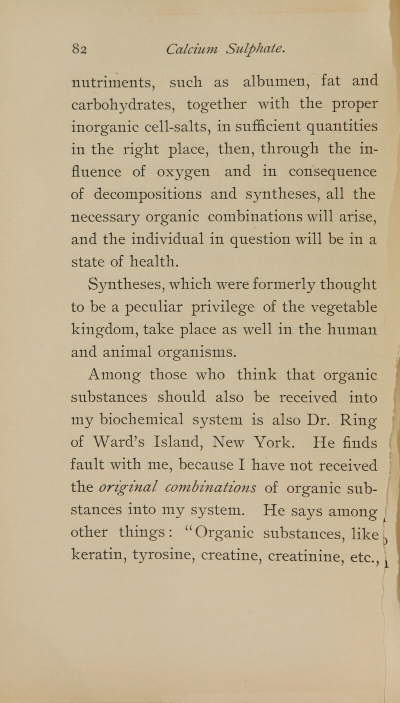 nutriments, such as albumen, fat and carbohj^drates, together with the proper inorganic cell-salts, in sufficient quantities in the right place, then, through the in- fluence of oxygen and in consequence of decompositions and syntheses, all the necessary organic combinations will arise, and the individual in question will be in a state of health. Syntheses, which were formerly thought to be a peculiar privilege of the vegetable kingdom, take place as well in the human and animal organisms. Among those who think that organic substances should also be received into my biochemical system is also Dr. Ring of Ward's Island, New York. He finds I fault with me, because I have not received [ the original combinations of organic sub- | stances into my system. He says among [ other things: Organic substances, like keratin, tyrosine, creatine, creatinine, etc., \