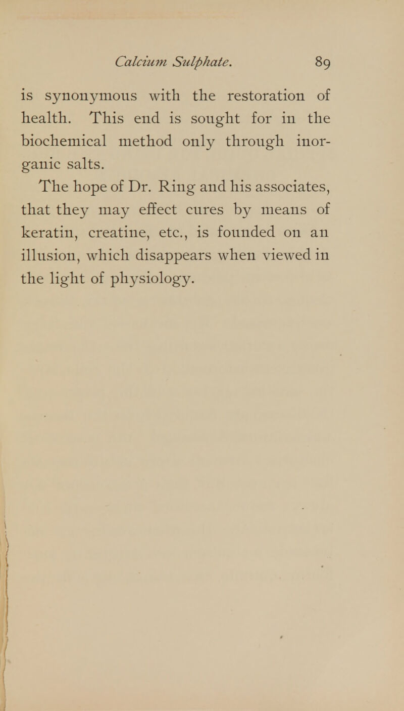 is synonymous with the restoration of health. This end is sought for in the biochemical method only through inor- ganic salts. The hope of Dr. Ring and his associates, that they may effect cures by means of keratin, creatine, etc., is founded on an illusion, which disappears when viewed in the light of physiology.