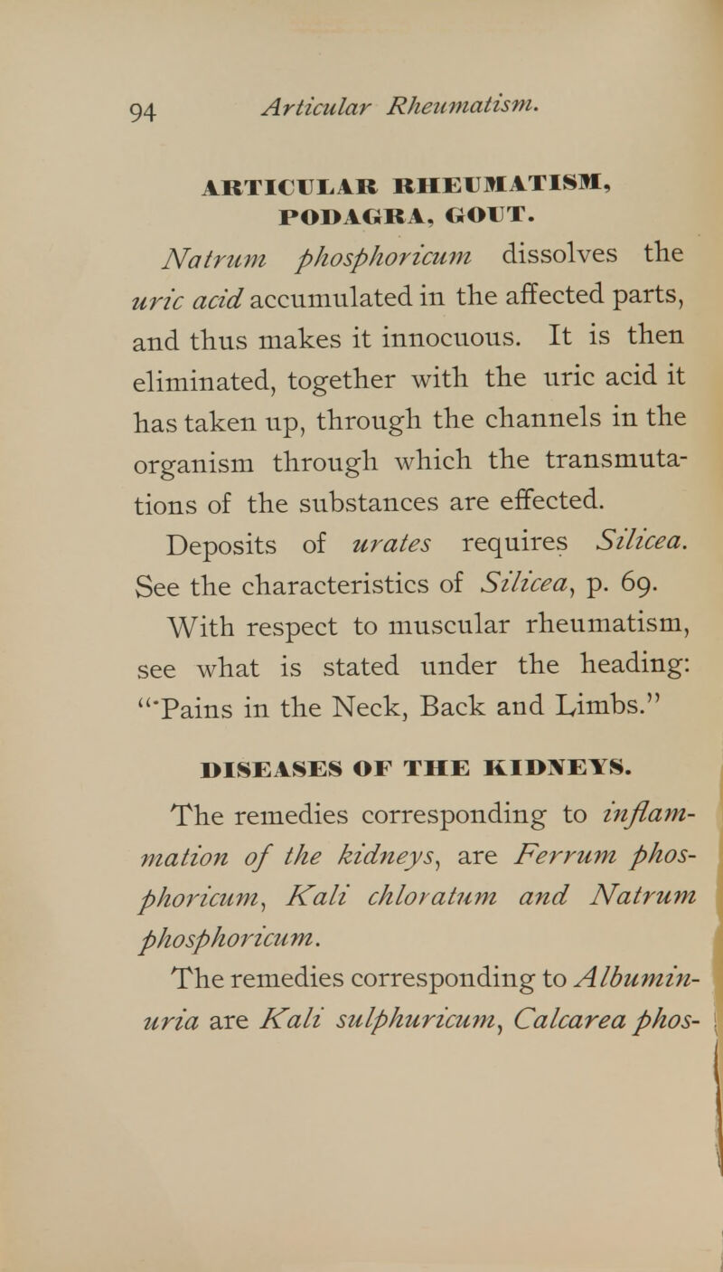 Articular Rheumatism. ARTIClJIiAR RHEUMATISM, PODAGRA, GOUT. Natrum phosphoricum dissolves the uric acid accumulated in the affected parts, and thus makes it innocuous. It is then eliminated, together with the uric acid it has taken up, through the channels in the organism through which the transmuta- tions of the substances are effected. Deposits of urates requires Silicea. See the characteristics of Silicea, p. 69. With respect to muscular rheumatism, see what is stated under the heading: Tains in the Neck, Back and Limbs. DISEASES OF THE KIDl^EYS. , The remedies corresponding to inflam- mation of the kidneys, are Ferrum phos- phoricum, Kali chloratum and Natrum phosphorictim. i The remedies corresponding to Albumin- | uria are Kali sulphuricum, Calcarea phos- } i