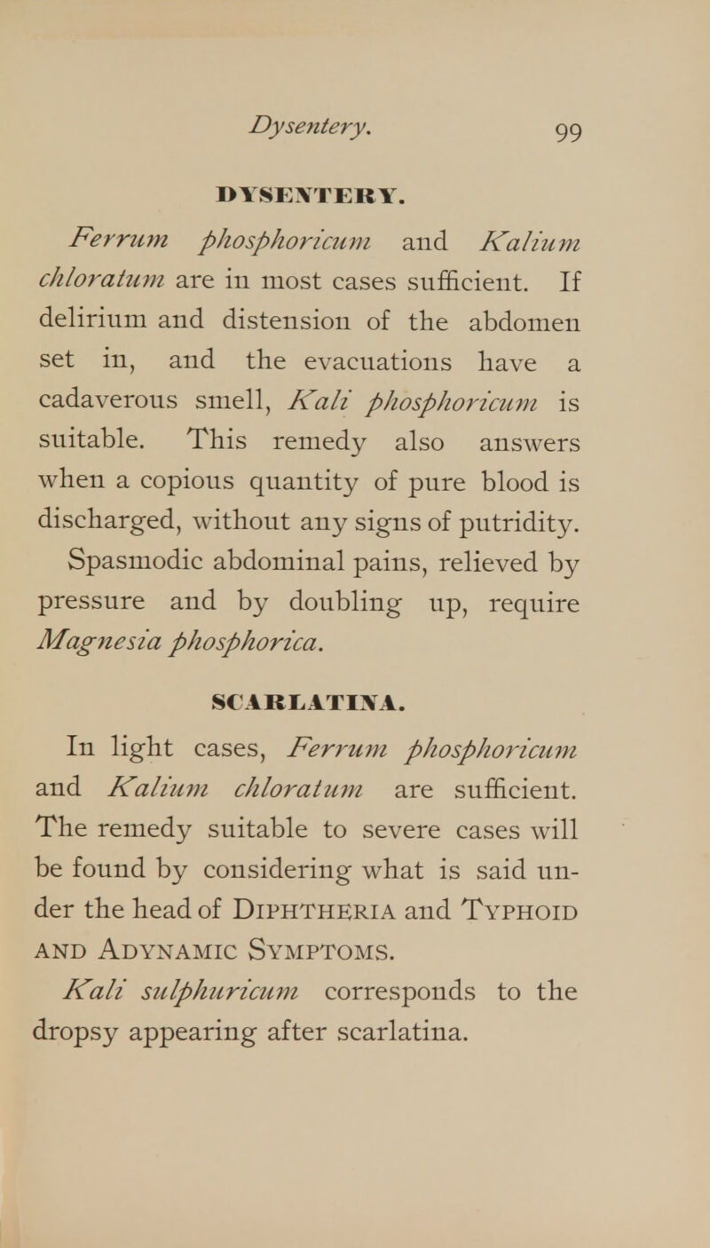 Dysentery. DTSEXTERY. Ferrum phosphoricurn and Kalium chloratum are in most cases sufficient. If delirium and distension of the abdomen set in, and the evacuations have a cadaverous smell, Kali phosphoricMni is suitable. This remedy also answers when a copious quantit}^ of pure blood is discharged, without au}^ signs of putridity. Spasmodic abdominal pains, relieved by pressure and by doubling up, require Magnesia phosphorica. SCARIiATIXA. In light cases, Ferrum phosphoricum and Kalium chloratum are sufficient. The remedy suitable to severe cases will be found by considering what is said un- der the head of Diphtheria and Typhoid AND Adynamic Symptoms. Kali sidphuricum corresponds to the dropsy appearing after scarlatina.