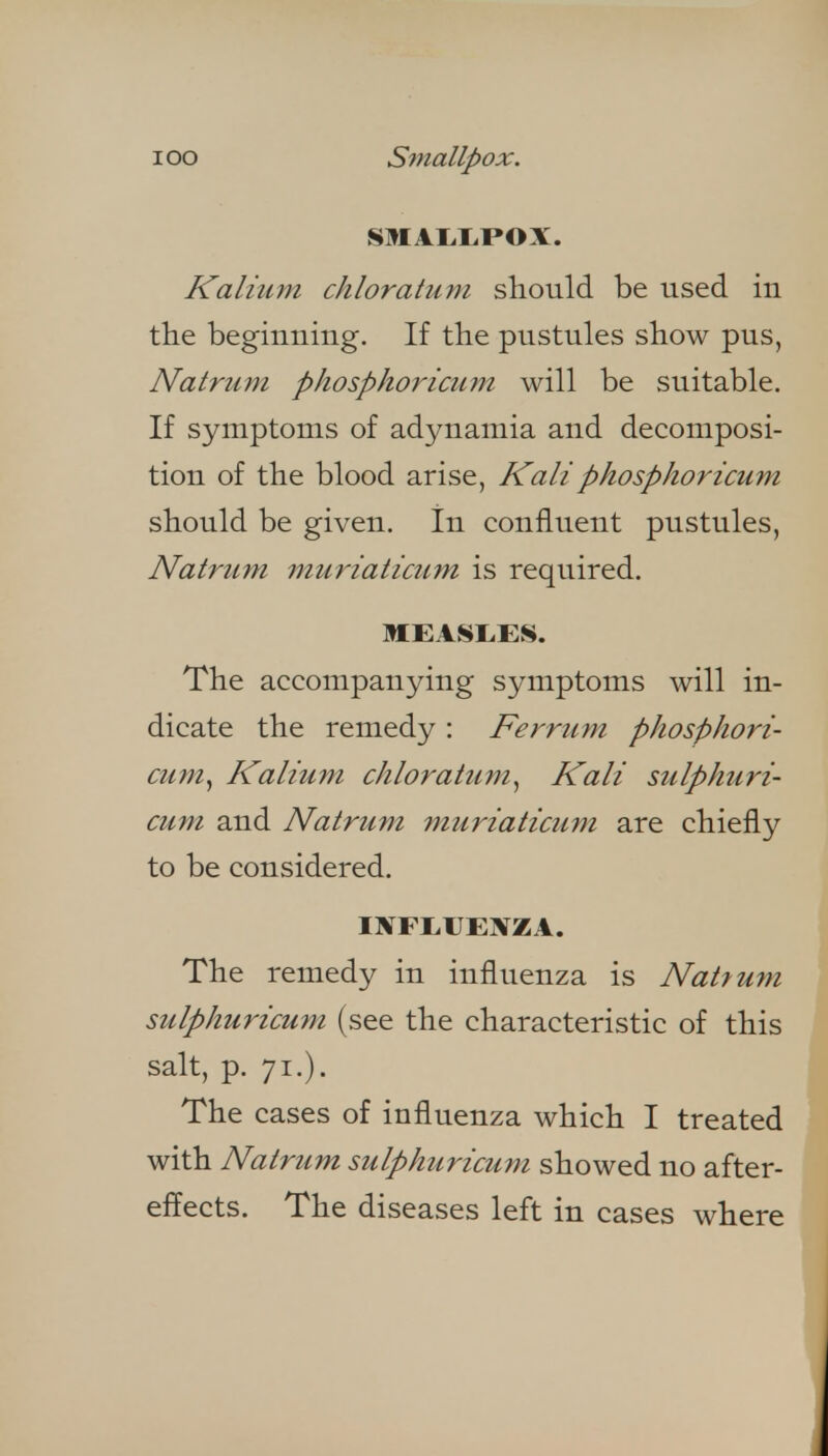 lOO S^nallpox. Kalium chloratum should be used iu tlie beginning. If tlie pustules show pus, Natrum phosphoricum will be suitable. If symptoms of adynamia and decomposi- tion of the blood arise, Kali phosphoricum should be given. In confluent pustules, Natrum muriaticum is required. MEASI.ES. The accompanying symptoms will in- dicate the remedy : Ferrum phosphori- cum^ Kalium chloratum^ Kali sulphuri- cum and Natrum muriaticum are chiefly to be considered. MTFEUEl^ZA. The remedy in influenza is Natrum sulphuricum (see the characteristic of this salt, p. 71.). The cases of influenza which I treated with Natrum sulphuricum showed no after- effects. The diseases left in cases where