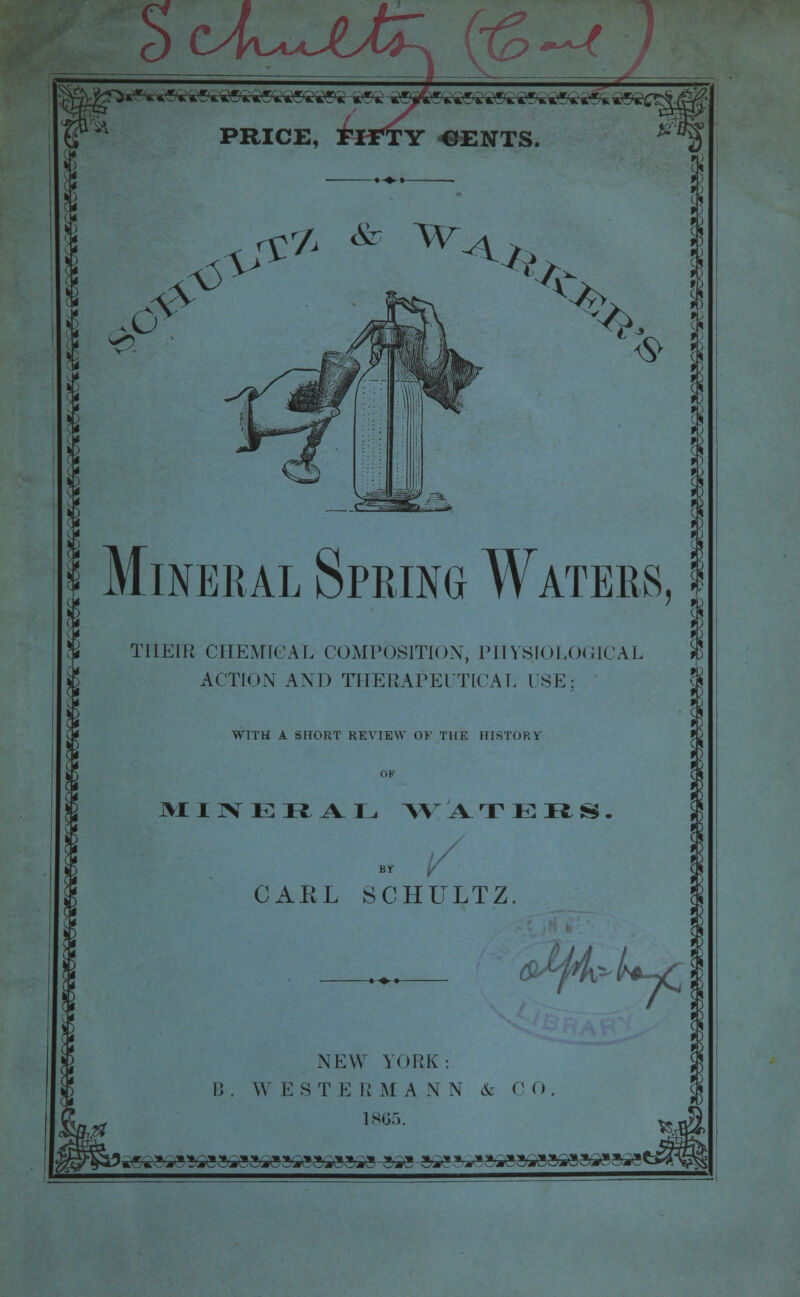 v-o i& <&& & ^<* A ® % Mineral Spring Waters THEIR CHEMICAL COMPOSITION, PHYSIOLOGICAL ACTION AND THERAPEUTICAL USE; > I % WITH A SHORT REVIEW OF THE HISTORY MINERAL W ATERS. GAEL SCHULTZ &fj4&'h-£§ NEW YORK: B. W EST E R M A N N & C 0 1865. ^^?^^gai-g»i<g3gga^ga^!.- s»a-»Mg»»*sag3>3g»sa»y-3ig