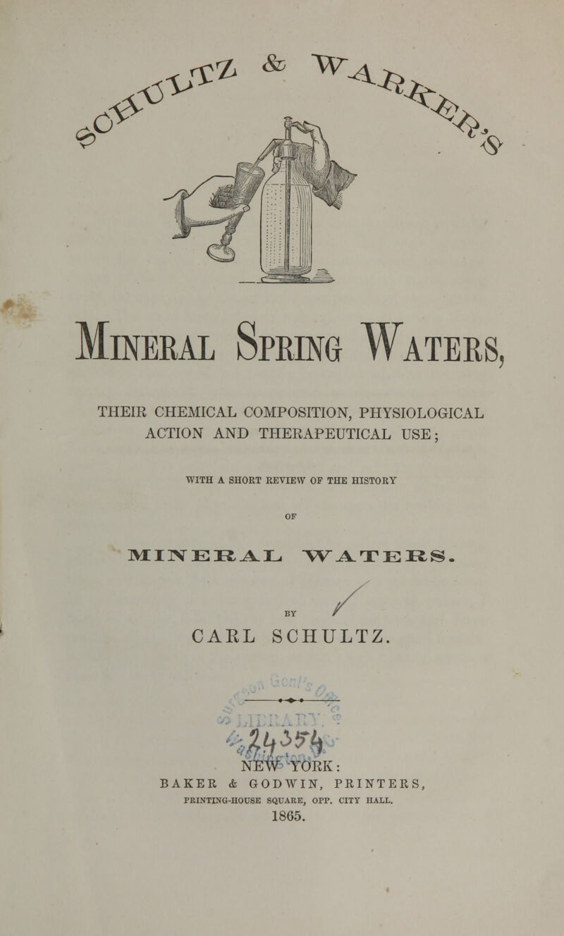 0 o C0- \5^ ^ ^> ^ ^ Mineral Spring Waters, THEIR CHEMICAL COMPOSITION, PHYSIOLOGICAL ACTION AND THERAPEUTICAL USE: WITH A SHORT REVIEW OF THE HISTORY MINERAL WATERS CARL SCHULTZ *+»—— NEW YORK: BAKER & GODWIN, PRINTERS, PEINTING-HOUSE SQUARE, OPP. CITY HALL. 1865.