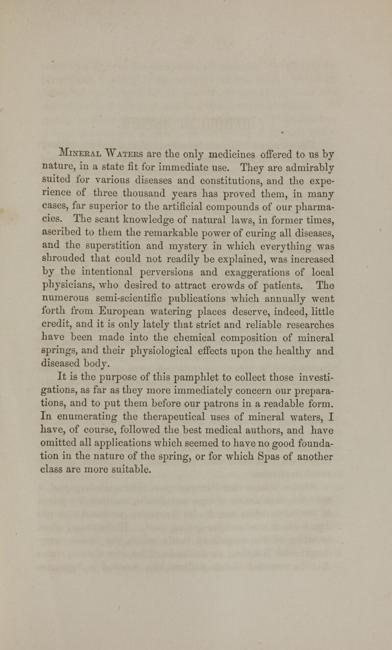 Mineral Waters are the only medicines offered to ns by nature, in a state fit for immediate use. They are admirably suited for various diseases and constitutions, and the expe- rience of three thousand years has proved them, in many cases, far superior to the artificial compounds of our pharma- cies. The scant knowledge of natural laws, in former times, ascribed to them the remarkable power of curing all diseases, and the superstition and mystery in which everything was shrouded that could not readily be explained, was increased by the intentional perversions and exaggerations of local physicians, who desired to attract crowds of patients. The numerous semi-scientific publications which annually went forth from European watering places deserve, indeed, little credit, and it is only lately that strict and reliable researches have been made into the chemical composition of mineral springs, and their physiological effects upon the healthy and diseased body. It is the purpose of this pamphlet to collect those investi- gations, as far as they more immediately concern our prepara- tions, and to put them before our patrons in a readable form. In enumerating the therapeutical uses of mineral waters, I have, of course, followed the best medical authors, and have omitted all applications which seemed to have no good founda- tion in the nature of the spring, or for which Spas of another class are more suitable.