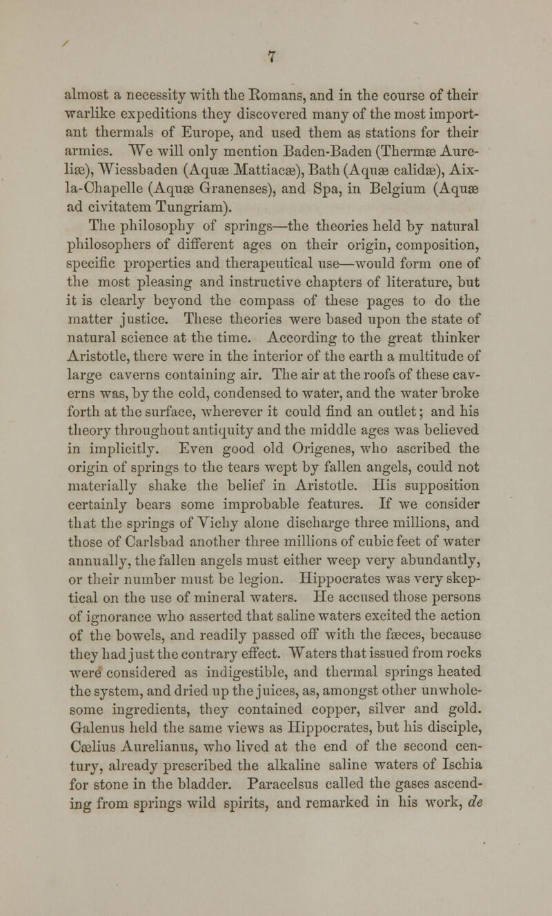 almost a necessity with the Romans, and in the course of their warlike expeditions they discovered many of the most import- ant thermals of Europe, and used them as stations for their armies. We will only mention Baden-Baden (Thermae Aure- liae), Wiessbaden (Aquae Mattiacae), Bath (Aquae calidae), Aix- la-Chapelle (Aquae Granenses), and Spa, in Belgium (Aquae ad civitatem Tungriam). The philosophy of springs—the theories held by natural philosophers of different ages on their origin, composition, specific properties and therapeutical use—would form one of the most pleasing and instructive chapters of literature, but it is clearly beyond the compass of these pages to do the matter justice. These theories were based upon the state of natural science at the time. According to the great thinker Aristotle, there were in the interior of the earth a multitude of large caverns containing air. The air at the roofs of these cav- erns was, by the cold, condensed to water, and the water broke forth at the surface, wherever it could find an outlet; and his theory throughout antiquity and the middle ages was believed in implicitly. Even good old Origenes, who ascribed the origin of springs to the tears wept by fallen angels, could not materially shake the belief in Aristotle. His supposition certainly bears some improbable features. If we consider that the springs of Vichy alone discharge three millions, and those of Carlsbad another three millions of cubic feet of water annually, the fallen angels must either weep very abundantly, or their number must be legion. Hippocrates was very skep- tical on the use of mineral waters. He accused those persons of ignorance who asserted that saline waters excited the action of the bowels, and readily passed off with the faeces, because they had j ust the contrary effect. Waters that issued from rocks were considered as indigestible, and thermal springs heated the system, and dried up the juices, as, amongst other unwhole- some ingredients, they contained copper, silver and gold. Galenus held the same views as Hippocrates, but his disciple, Caelius Aurelianus, who lived at the end of the second cen- tury, already prescribed the alkaline saline waters of Ischia for stone in the bladder. Paracelsus called the gases ascend- ing from springs wild spirits, and remarked in his work, de