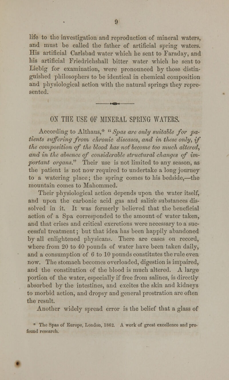 life to the investigation and reproduction of mineral waters, and must be called the father of artificial spring waters. His artificial Carlsbad water which he sent to Faraday, and his artificial Friedrichshall bitter water which he sent to Liebig for examination, were pronounced by those distin- guished philosophers to be identical in chemical composition and physiological action with the natural springs they repre- sented. ON THE USE OF MINERAL SPRING WATERS. According to Althaus,*  Spas are only suitable for pa- tients stiffering from chronic diseases, and in these only, if the composition of the blood has not become too much altered, and in the absence of considerable structural changes of im- portant organs. Their use is not limited to any season, as the patient is not now required to undertake a long journey to a watering place; the spring comes to his bedside,—the mountain comes to Mahommed. Their physiological action depends upon the water itself, and upon the carbonic acid gas and saline substances dis- solved in it. It was formerly believed that the beneficial action of a Spa corresponded to the amount of water taken, and that crises and critical excretions were necessary to a suc- cessful treatment; but that idea has been happily abandoned by all enlightened physicans. There are cases on record, where from 20 to 40 pounds of water have been taken daily, and a consumption of 6 to 10 pounds constitutes the rule even now. The stomach becomes overloaded, digestion is impaired, and the constitution of the blood is much altered. A large portion of the water, especially if free from salines, is directly absorbed by the intestines, and excites the skin and kidneys to morbid action, and dropsy and general prostration are often the result. Another widely spread error is the belief that a glass of * The Spas of Europe, London, 1862. A work of great excellence and pro- found research.